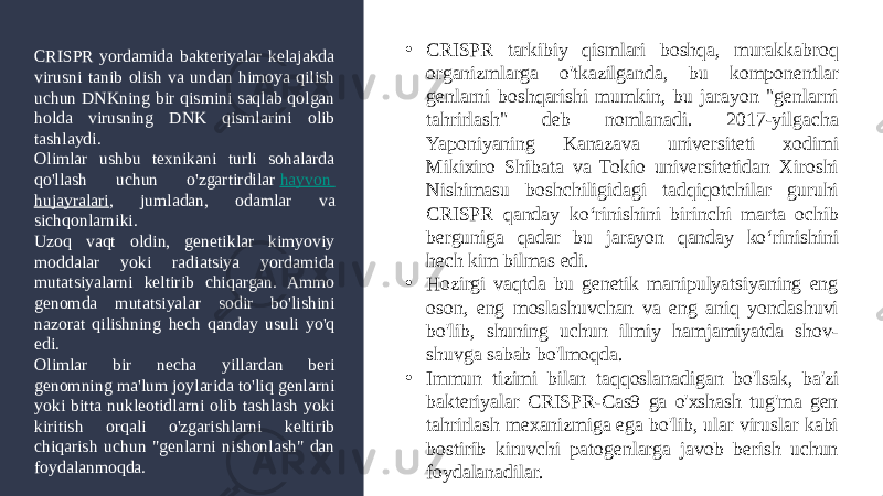 • CRISPR tarkibiy qismlari boshqa, murakkabroq organizmlarga o&#39;tkazilganda, bu komponentlar genlarni boshqarishi mumkin, bu jarayon &#34;genlarni tahrirlash&#34; deb nomlanadi. 2017-yilgacha Yaponiyaning Kanazava universiteti xodimi Mikixiro Shibata va Tokio universitetidan Xiroshi Nishimasu boshchiligidagi tadqiqotchilar guruhi CRISPR qanday ko‘rinishini birinchi marta ochib berguniga qadar bu jarayon qanday ko‘rinishini hech kim bilmas edi. • Hozirgi vaqtda bu genetik manipulyatsiyaning eng oson, eng moslashuvchan va eng aniq yondashuvi bo&#39;lib, shuning uchun ilmiy hamjamiyatda shov- shuvga sabab bo&#39;lmoqda. • Immun tizimi bilan taqqoslanadigan bo&#39;lsak, ba&#39;zi bakteriyalar CRISPR-Cas9 ga o&#39;xshash tug&#39;ma gen tahrirlash mexanizmiga ega bo&#39;lib, ular viruslar kabi bostirib kiruvchi patogenlarga javob berish uchun foydalanadilar.CRISPR yordamida bakteriyalar kelajakda virusni tanib olish va undan himoya qilish uchun DNKning bir qismini saqlab qolgan holda virusning DNK qismlarini olib tashlaydi. Olimlar ushbu texnikani turli sohalarda qo&#39;llash uchun o&#39;zgartirdilar  hayvon hujayralari , jumladan, odamlar va sichqonlarniki. Uzoq vaqt oldin, genetiklar kimyoviy moddalar yoki radiatsiya yordamida mutatsiyalarni keltirib chiqargan. Ammo genomda mutatsiyalar sodir bo&#39;lishini nazorat qilishning hech qanday usuli yo&#39;q edi. Olimlar bir necha yillardan beri genomning ma&#39;lum joylarida to&#39;liq genlarni yoki bitta nukleotidlarni olib tashlash yoki kiritish orqali o&#39;zgarishlarni keltirib chiqarish uchun &#34;genlarni nishonlash&#34; dan foydalanmoqda. 