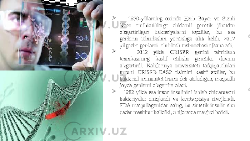  1970-yillarning oxirida Herb Boyer va Stenli Koen antibiotiklarga chidamli genetik jihatdan o&#39;zgartirilgan bakteriyalarni topdilar, bu esa genlarni tahrirlashni yoritishga olib keldi. 2012 yilgacha genlarni tahrirlash tushunchasi afsona edi.  2012 yilda CRISPR genini tahrirlash texnikasining kashf etilishi genetika davrini o&#39;zgartirdi. Kaliforniya universiteti tadqiqotchilari guruhi CRISPR-CAS9 tizimini kashf etdilar, bu bakterial immunitet tizimi deb ataladigan, maqsadli joyda genlarni o&#39;zgartira oladi.  1982 yilda esa inson insulinini ishlab chiqaruvchi bakteriyalar aniqlandi va kontseptsiya rivojlandi. FDA ma&#39;qullaganidan so&#39;ng, bu sintetik insulin shu qadar mashhur bo&#39;ldiki, u tijoratda mavjud bo&#39;ldi. 