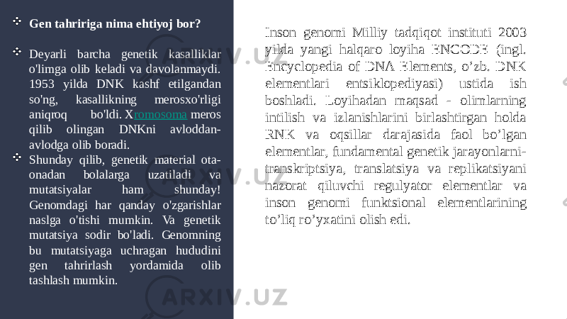  Gen tahririga nima ehtiyoj bor?  Deyarli barcha genetik kasalliklar o&#39;limga olib keladi va davolanmaydi. 1953 yilda DNK kashf etilgandan so&#39;ng, kasallikning merosxo&#39;rligi aniqroq bo&#39;ldi. X romosoma  meros qilib olingan DNKni avloddan- avlodga olib boradi.  Shunday qilib, genetik material ota- onadan bolalarga uzatiladi va mutatsiyalar ham shunday! Genomdagi har qanday o&#39;zgarishlar naslga o&#39;tishi mumkin. Va genetik mutatsiya sodir bo&#39;ladi. Genomning bu mutatsiyaga uchragan hududini gen tahrirlash yordamida olib tashlash mumkin. Inson genomi Milliy tadqiqot instituti 2003 yilda yangi halqaro loyiha ENCODE (ingl. Encyclopedia of DNA Elements, o’zb. DNK elementlari entsiklopediyasi) ustida ish boshladi. Loyihadan maqsad - olimlarning intilish va izlanishlarini birlashtirgan holda RNK va oqsillar darajasida faol bo’lgan elementlar, fundamental genetik jarayonlarni- transkriptsiya, translatsiya va replikatsiyani nazorat qiluvchi regulyator elementlar va inson genomi funktsional elementlarining to’liq ro’yxatini olish edi. 