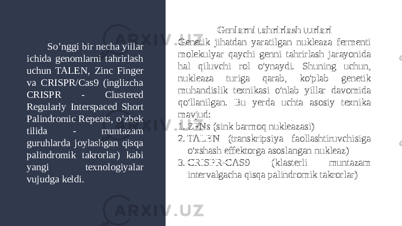 Genlarni tahrirlash turlari Genetik jihatdan yaratilgan nukleaza fermenti molekulyar qaychi genni tahrirlash jarayonida hal qiluvchi rol o&#39;ynaydi. Shuning uchun, nukleaza turiga qarab, ko&#39;plab genetik muhandislik texnikasi o&#39;nlab yillar davomida qo&#39;llanilgan. Bu yerda uchta asosiy texnika mavjud: 1. ZFNs (sink barmoq nukleazasi) 2. TALEN (transkripsiya faollashtiruvchisiga o&#39;xshash effektorga asoslangan nukleaz) 3. CRISPR-CAS9 (klasterli muntazam intervalgacha qisqa palindromik takrorlar)So’nggi bir necha yillar ichida genomlarni tahrirlash uchun TALEN, Zinc Finger va CRISPR/Cas9 (inglizcha CRISPR - Clustered Regularly Interspaced Short Palindromic Repeats, o’zbek tilida - muntazam guruhlarda joylashgan qisqa palindromik takrorlar) kabi yangi texnologiyalar vujudga keldi. 