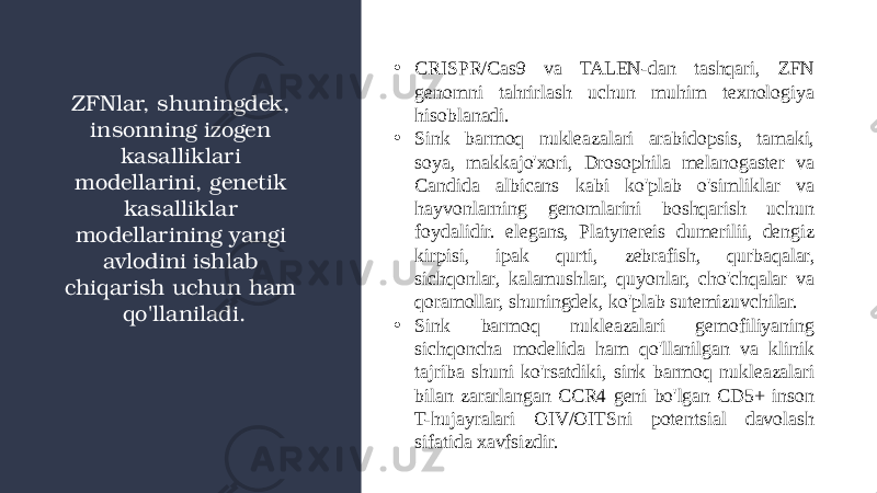 • CRISPR/Cas9 va TALEN-dan tashqari, ZFN genomni tahrirlash uchun muhim texnologiya hisoblanadi. • Sink barmoq nukleazalari arabidopsis, tamaki, soya, makkajo&#39;xori, Drosophila melanogaster va Candida albicans kabi ko&#39;plab o&#39;simliklar va hayvonlarning genomlarini boshqarish uchun foydalidir. elegans, Platynereis dumerilii, dengiz kirpisi, ipak qurti, zebrafish, qurbaqalar, sichqonlar, kalamushlar, quyonlar, cho&#39;chqalar va qoramollar, shuningdek, ko&#39;plab sutemizuvchilar.  • Sink barmoq nukleazalari gemofiliyaning sichqoncha modelida ham qo&#39;llanilgan va klinik tajriba shuni ko&#39;rsatdiki, sink barmoq nukleazalari bilan zararlangan CCR4 geni bo&#39;lgan CD5+ inson T-hujayralari OIV/OITSni potentsial davolash sifatida xavfsizdir.ZFNlar, shuningdek, insonning izogen kasalliklari modellarini, genetik kasalliklar modellarining yangi avlodini ishlab chiqarish uchun ham qo&#39;llaniladi. 