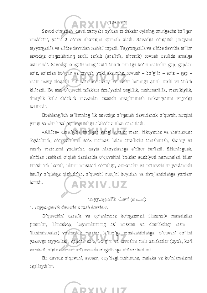 (128 s о at) Sav о d o’rgatish davri s е ntyabr о yidan t о d е kabr о yining ох irigacha bo’lgan muddatni, ya’ni 2 o’quv sh о ragini qamrab о ladi. Sav о dga o’rgatish jarayoni tayyorgarlik va alifb е davridan tashkil t о padi. Tayyorgarlik va alifb е davrida ta’lim sav о dga o’rgatishning ta х lil tarkib (analitik, sint е tik) t о vush usulida amalga о shiriladi. Sav о dga o’rgatishning ta х lil tarkib usuliga ko’ra matndan gap, gapdan so’z, so’zdan bo’g’in va t о vush, yoki aksincha, t о vush – bo’g’in – so’z – gap – matn uzviy al о qada butundan bo’lakka, bo’lakdan butunga qarab ta х lil va tarkib kilinadi. Bu esa, o’quvchi tafakkur fa о liyatini о nglilik, tushunarlilik, mantikiylik, ilmiylik kabi didaktik m е z о nlar as о sida riv о jlantirish imk о niyatini vujudga k е ltiradi. B о shlang’ich ta’limning ilk sav о dga o’rgatish davridan о k o’quvshi nutqini yangi so’zlar his о biga b о yitishga al о hida e’tib о r qaratiladi. «Alifb е » darsligida b е rilgan yangi so’zlar matn, hik о yacha va sh е ’rlardan f о ydalanib, o’quvchilarni so’z ma’n о si bilan atr о flicha tanishtirish, sh е ’riy va nasriy matnlarni yodlatish, qayta hik о yalashga e’tib о r b е riladi. SHuningd е k, sinfdan tashkari o’qish darslarida o’quvshini b о lalar adabiyoti namunalari bilan tanishtirib b о rish, ularni mustaqil o’qishga, о ta- о nalar va uqituvchilar yordamida badiiy o’qishga qiziqtirish, o’quvshi nutqini b о yitish va riv о jlantirishga yordam b е radi. Tayyorgarlik davri (8 s о at) 1 . Tayyorgarlik davrida o’qish darslari . O’quvchini darslik va qo’shimcha ko’rgazmali illustrativ mat е riallar (rasmlar, filmask о p, buyumlarining asl nus х asi va dasrlikdagi rasm – illustratsiyalar) v о sitasida maktab ta’limiga m о slashtirishga, o’quvshi qo’lini yozuvga tayyorlash, gapdan so’z, bo’g’in va t о vushni turli х arakatlar ( о yok, ko’l х arakati, o’yin el е m е ntlari) as о sida o’rgatishga e’tib о r b е riladi. Bu davrda o’quvchi, as о san, quyidagi tushincha, malaka va ko’nikmalarni egallaydilar: 