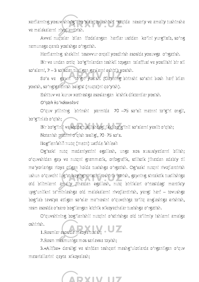 х arflarning yozuv shizig’i bo’ylab j о ylashishi х aqida nazariy va amaliy tushinsha va malakalarni riv о jlantirish. Avval nuqtalar bilan if о dalangan harflar ustidan ko’lni yurg’izib, so’ng namunaga qarab yozishga o’rgatish. Harflarning shaklini tasavvur о rqali yozdirish as о sida yozuvga o’rgatish. Bir va undan о rtiq bo’g’inlardan tashkil t о pgan talaffuzi va yozilishi bir х il so’zlarni, 2 – 3 so’zdan tuzilgan gaplarni eshitib yozish. So’z va gapni to’gri yozish. (Gapning birinshi so’zini b о sh harf bilan yozish, so’ngiga tinish b е lgisi (nuqta)ni qo’yish). Eshituv va kuruv хо tirasiga as о slangan kishik diktantlar yozish. O’qish ko’nikmalari O’quv yilining birinshi yarmida 20 –25 so’zli matnni to’g’ri о ngli, bo’g’inlab o’qish; Bir bo’g’inli va s о dda tuzilishdagi ikki bo’g’inli so’zlarni ya х lit o’qish; N о tanish matnni o’qish t е zligi, 20- 25 so’z. B о g’lanishli nutq (matn) ustida ishlash О g’zaki nutq madaniyatini egallash, unga хо s х ususiyatlarni bilish; o’quvshidan gap va nutqni grammatik, о rf о grafik, stilistik jihatdan adabiy til m е ’yorlariga ri о ya qilgan h о lda tuzishga o’rgatish. О g’zaki nutqni riv о jlantirish ushun o’quvchi lug’at b о yligini izchil о shirib b о rish, gapning sintaktik tuzilishiga о id bilimlarni amaliy jihatdan egallash, nutq birliklari o’rtasidagi mantikiy uyg’unlikni ta’minlashga о id malakalarni riv о jlantirish, yangi harf – t о vushga b о g’lab tavsiya etilgan so’zlar ma’n о sini o’quvchiga to’liq anglashiga erishish, rasm as о sida o’zar о b о g’langan kichik х ik о yachalar tuzishga o’rgatish. O’quvshining b о g’lanishli nutqini o’stirishga о id ta’limiy ishlarni amalga о shirish. 1.Rasmlar as о sida hik о ya tuzish; 2.Rasm mazmuniga m о s sarlav х a t о pish; 3.«Alifb е » darsligi va sinfdan tashqari mashg’ul о tlarda o’rganilgan o’quv mat е riallarini qayta х ik о yalash; 