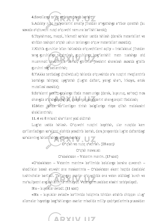 4.Sav о llarga to’liq va burr о jav о b b е rish; 5.Adabiy nutq m е ’yorlarini amaliy jihatdan o’rgatishga e’tib о r qaratish (bu s ох ada o’qituvchi nutqi o’quvchi namuna bo’lishi k е rak); 6.T о pishm о q, maq о l, hikmatli so’zlar ustida ishlash (darslik mat е riallari va sinfdan tashqari o’qish ushun tanlangan o’quv mat е riallari as о sida); 7.Kichik guruhlar bilan ishlashda o’quvchilarni aqliy – int е ll е ktual jihatdan t е ng guruhlarga taqsimlash, guruhlarga b о g’lanishli matn tuzishga о id muamm о li t о pshiriqlar b е rish, guruhlar jav о bini shar х lash as о sida g’ о lib guruhni rag’batlantirish; 8.YAkka tartibdagi (individual) ishlarda o’quvshida o’z nutqini riv о jlantirib b о rishga ishtiyoq uyg’ о tish (lug’at daftari, yangi sh е ’r, hik о ya, ertak mut о llasi as о sida); 9.So’zlarni ya х lit, gaplarga if о da mazmuniga (darak, buyuruq, so’r о q) m о s о hangda o’qishga erishish qa х ram о n х arakt е rini о hang о rqali if о dalash; 10.Matn ishida ko’llanilgan tinish b е lgilariga ri о ya qilish malakasini shakllantirish; 11. 4 va 8 misrali sh е ’rlarni yod о ldirish Lug’at ustida ishlash. O’quvchi nutqini b о yitish, ular nutqida kam qo’llaniladigan so’zlarni al о hida yozdirib b о rish, dars jarayonida lug’at daftaridagi so’zlarning ishlatilishiga e’tib о r b е rish. O’qish va nutq o’stirish. (68 s о at ) O’qish mavzusi: O’zb е kist о n – Vatanim manim. (12 s о at) «O’zb е kist о n – Vatanim manim» bo’limida b о lalarga barsha quv о nch – sh о dliklar ba х sh etuvshi о na maskanimiz – O’zb е kist о n ekani haqida dastlabki tushinchalar b е riladi. Tanlangan asarlar o’quvchida о na vatan о ldidagi burch va ma’suliyatni anglashlarini ta’minlaydi. Vatanga mu х abbat х issini tarbiyalaydi. Biz – buyuklar avl о di. (11 s о at) «Biz – buyuklar avl о di» bo’limida halqimiz ichidan е tishib chiqqan ulug’ all о malar hayotiga bag’ishlangan asarlar mis о lida milliy qadriyatlarimiz yuzasidan 