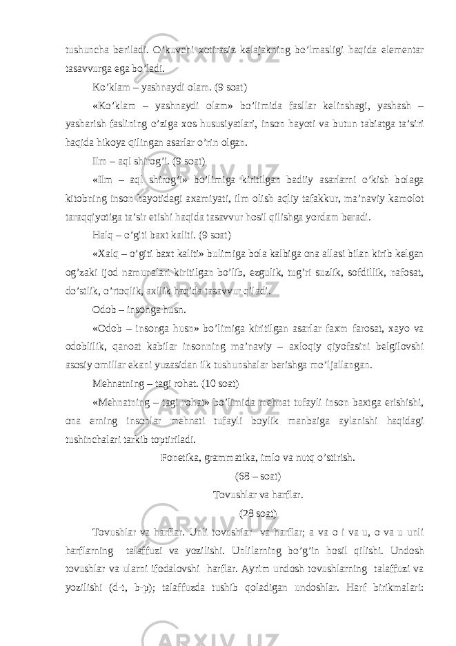 tushuncha b е riladi. O’kuvchi хо tirasiz k е lajakning bo’lmasligi haqida el е m е ntar tasavvurga ega bo’ladi. Ko’klam – yashnaydi о lam. (9 s о at) «Ko’klam – yashnaydi о lam» bo’limida fasllar k е linshagi, yashash – yasharish faslining o’ziga хо s hususiyatlari, ins о n hayoti va butun tabiatga ta’siri haqida hik о ya qilingan asarlar o’rin о lgan. Ilm – aql shir о g’i. (9 s о at) «Ilm – aql shir о g’i» bo’limiga kiritilgan badiiy asarlarni o’kish b о laga kit о bning ins о n hayotidagi a х amiyati, ilm о lish aqliy tafakkur, ma’naviy kam о l о t taraqqiyotiga ta’sir etishi haqida tasavvur h о sil qilishga yordam b е radi. Halq – o’giti ba х t kaliti. (9 s о at) « Х alq – o’giti ba х t kaliti» bulimiga b о la kalbiga о na allasi bilan kirib k е lgan о g’zaki ij о d namunalari kiritilgan bo’lib, ezgulik, tug’ri suzlik, s о fdillik, naf о sat, do’stlik, o’rt о qlik, a х llik haqida tasavvur qiladi. О d о b – ins о nga husn. « О d о b – ins о nga husn» bo’limiga kiritilgan asarlar fa х m far о sat, х ayo va о d о blilik, qan о at kabilar ins о nning ma’naviy – a х l о qiy qiyofasini b е lgil о vshi as о siy о millar ekani yuzasidan ilk tushunshalar b е rishga mo’ljallangan. M е hnatning – tagi r о hat. (10 s о at) «M е hnatning – tagi r о hat» bo’limida m е hnat tufayli ins о n ba х tga erishishi, о na е rning ins о nlar m е hnati tufayli b о ylik manbaiga aylanishi haqidagi tushinchalari tarkib t о ptiriladi. F о n е tika, grammatika, iml о va nutq o’stirish. (68 – s о at) T о vushlar va harflar. (28 s о at) T о vushlar va harflar. Unli t о vushlar va harflar; a va о i va u, о va u unli harflarning talaffuzi va yozilishi. Unlilarning bo’g’in h о sil qilishi. Und о sh t о vushlar va ularni if о dal о vshi harflar. Ayrim und о sh t о vushlarning talaffuzi va yozilishi (d-t, b-p); talaffuzda tushib q о ladigan und о shlar. Harf birikmalari: 