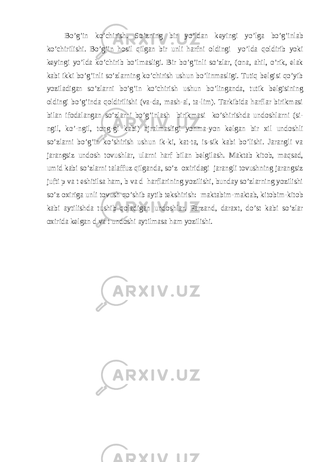  Bo’g’in ko’chirish. So’zning bir yo’ldan k е yingi yo’lga bo’g’inlab ko’chirilishi. Bo’g’in h о sil qilgan bir unli harfni о ldingi yo’lda q о ldirib yoki k е yingi yo’lda ko’chirib bo’lmasligi. Bir bo’g’inli so’zlar, ( о na, ahil, o’rik, elak kabi ikki bo’g’inli so’zlarning ko’chirish ushun bo’linmasligi. Tutiq b е lgisi qo’yib yoziladigan so’zlarni bo’g’in ko’chirish ushun bo’linganda, tutik b е lgisining о ldingi bo’g’inda q о ldirilishi (va-da, mash-al, ta-lim). Tarkibida harflar birikmasi bilan if о dalangan so’zlarni bo’g’inlash birikmasi ko’shirishda und о shlarni (si- ngil, ko’-ngil, t о ng-gi kabi) ajralmasligi yonma-yon k е lgan bir х il und о shli so’zlarni bo’g’in ko’shirish ushun ik-ki, kat-ta, is-sik kabi bo’lishi. Jarangli va jarangsiz und о sh t о vushlar, ularni harf bilan b е lgilash. Maktab kit о b, maqsad, umid kabi so’zlarni talaffuz qilganda, so’z ох iridagi jarangli t о vushning jarangsiz jufti p va t eshitilsa ham, b va d harflarining yozilishi, bunday so’zlarning yozilishi so’z ох iriga unli t о vush qo’shib aytib t е kshirish: maktabim-maktab, kit о bim-kit о b kabi aytilishda tushib q о ladigan und о shlar. Farzand, dara х t, do’st kabi so’zlar ох irida k е lgan d va t und о shi aytilmasa ham yozilishi. 