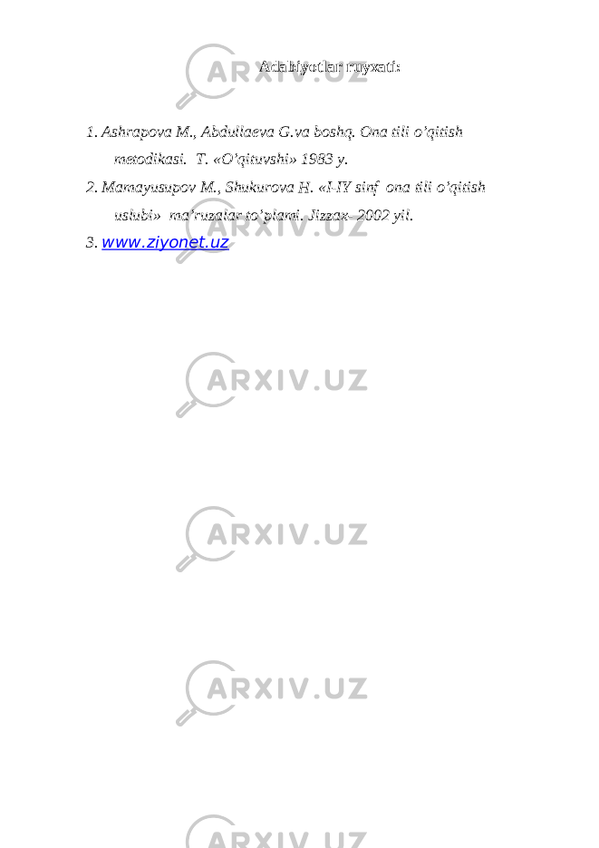 Adabiyotlar ruyхati: 1. Ashrap о va M., Abdulla е va G.va b о shq. Оna tili o’qitish mеtоdikasi. T. «O’qituvshi» 1983 y. 2. Mamayusup о v M., Shukur о va H. «I-IY sinf о na tili o’qitish uslubi» ma’ruzalar to’plami. Jizza х - 2002 yil. 3. www.ziyonet.uz 