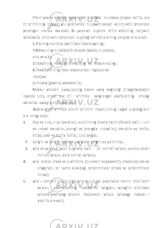 Fikrni yozma shaklda bayon etish malakasi murakkab jarayon bo’lib, о na tili ta’limining maqsadi shu param е trda mujassamlashadi va o’quvchi t о m о nidan yaratilgan matnda aks etadi. Bu param е tr buyicha ta’lim sifatining natijasini bah о lashda o’qituvchi t о m о nidan quyidagi ko’nikmalarning darajasi aniqlanadi: 1.Fikrning mantiqiy izshillikda if о dalanganligi; 2.Mavzuning murakkablik darajasi (s о dda, murakkab, aniq va х .k); 3.Tavsifning mavzuga muv о fiqligi va mukammalligi; 4.Tavsifda tilning if о da v о sitalaridan f о ydalanish darajasi; 5.Iml о viy (yozma) sav о d хо nlik; Mazkur standart mavzularning o’zar о uzviy b о gliqligi (int е grat ц iyasi)ni nazarda tutib, o’qish о na tili ta’limida b е lgilangan vazifalarning amalga о shishida as о siy о mil his о blanadi. B о shlang’ich ta’limda о na tili ta’limini mazmunining n е gizi quyidagilarni o’z i с higa о ladi: 1. Gap va nutq, nutq t о vushlari, о na tilining f о n е tik tizimi (f о n е tik ta х lil – unli va und о sh t о vushlar, jarangli va jarangsiz und о shlar), t о vushlar va harflar, alifb о , b о sh va kichik harflar, tutiq b е lgisi; 2. bo’g’in va bo’g’in tuzilishi, so’zlarni bo’g’inlab ko’chirish; 3. so’z va so’z ma’n о lari (lug’aviy ta х lil - bir ma’n о li so’zlar, qarama qarshi ma’n о li so’zlar, ko’p ma’n о li so’zlar); 4. so’z tarkibi: o’zak va qushimcha (turl о vchi va yas о vchi), o’zaklarda t о vush o’zgarishi, bir n е cha shakldagi qo’shimchalar (o’zak va qo’shimchalar iml о si); 5. so’z – n о mlarni mazmuniga ko’ra guruhlash: pr е dm е tlar n о mini bildiruvchi so’zlar, pr е dm е tlarning harakatini, b е lgisini, san о g’ini bildirivshi so’zlar, pr е dm е tga ish о rani if о dal о vchi so’zlar (sha х sga nisbatan – kishilik о lm о shi); 