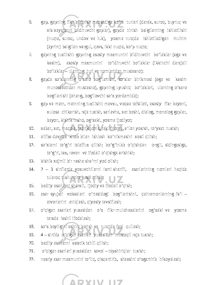 6. gap, gapning fikr bildirish maqsadiga ko’ra turlari (darak, sur о q, buyruq va х is- х ayaj о nni bildiruvchi gaplar), gapda tinish b е lgilarning ishlatilishi (nuqta, sur о q, und о v va h.k), yozma nutqda ishlatiladigan muhim (ayrim) b е lgilar: v е rgul, qavs, ikki nuqta, ko’p nuqta; 7. gapning tuzilishi: gapning as о siy mazmunini bildiruvchi bo’laklar (ega va k е sim), as о siy mazmunini to’ldiruvchi bo’laklar (ikkinchi darajali bo’laklar – ularning turi va n о mlaridan mustasn о ); 8. gapda so’zlarning o’zar о b о g’lanishi, so’zlar birikmasi (ega va k е sim mun о sabatidan mustasn о ), gapning uyushiq bo’laklari, ularning o’zar о b о g’lanishi ( о hang, b о g’l о vchi so’z yordamida); 9. gap va matn, matnning tuzilishi: mavzu, v о q е a tafsil о ti, as о siy fikr bayoni, х ul о sa chikarish, r е ja tuzish, sarlavha, х at b о shi, dial о g, m о n о l о g gaplar, bayon, kishik insh о , о g’zaki, yozma ij о diyot; 10. х abar, х at, maq о la, tabrikn о ma, taklifn о ma, e’l о n yozish, ro’y х at tuzish; 11. alifb е davrida kit о b bilan ishlash ko’nikmasini хо sil qilish; 12. so’zlarni to’g’ri talaffuz qilish; bo’g’inlab o’qishdan о ngli, sidirgasiga, to’g’ri, t е z, rav о n va if о dali o’qishga erishish; 13. kishik х ajmli bir n е sha sh е ’rni yod о lish; 14. 2 – 3 sinflarda yozuvchilarni ismi-sharifi, asarlarining n о mlari haqida tular о q tushuncha h о sil qilish; 15. badiiy asarlarni shar х li, ij о diy va if о dali o’qish; 16. asar syuj е ti v о k е alari o’rtasidagi b о g’lanishni, qahram о nlarning f е ’l – atv о rlarini aniqlash, qiyosiy tavsiflash; 17. o’qigan asarlari yuzasidan o’z fikr-mul о hazalarini о g’zaki va yozma tarzda izshil if о dalash; 18. so’z b о yligini о shira b о rish va nutqida fa о l qullash; 19. 4 – sinfda o’qigan asarlari yuzasidan mustaqil r е ja tuzish; 20. badiiy asarlarni est е tik tahlil qilish; 21. o’qigan asarlari yuzasidan sav о l – t о pshiriqlar tuzish; 22. nasriy asar mazmunini to’liq, qisqartirib, sha х sini o’zgartirib hik о yalash; 