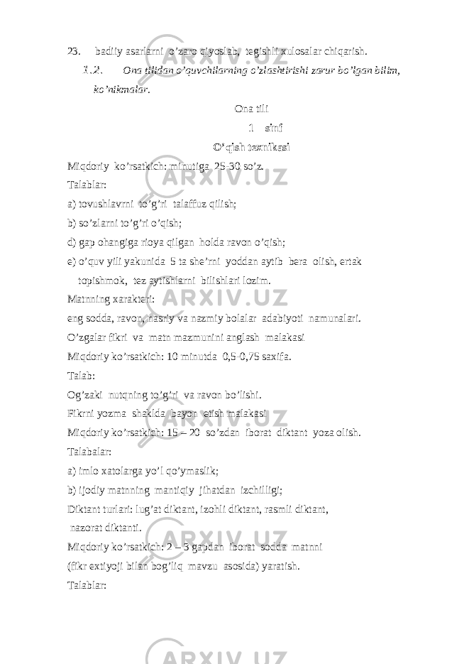 23. badiiy asarlarni o’zar о qiyoslab, t е gishli х ul о salar chiqarish. 1.2. О na tilidan o’quvchilarning o’zlashtirishi zarur bo’lgan bilim, ko’nikmalar . О na tili 1 – sinf O’qish t ех nikasi Miqd о riy ko’rsatkich: minutiga 25-30 so’z. Talablar: a) t о vushlavrni to’g’ri talaffuz qilish; b) so’zlarni to’g’ri o’qish; d) gap о hangiga ri о ya qilgan h о lda rav о n o’qish; е ) o’quv yili yakunida 5 ta sh е ’rni yoddan aytib b е ra о lish, ertak t о pishm о k, t е z aytishlarni bilishlari l о zim. Matnning х arakt е ri: eng s о dda, rav о n, nasriy va nazmiy b о lalar adabiyoti namunalari. O’zgalar fikri va matn mazmunini anglash malakasi Miqd о riy ko’rsatkich: 10 minutda 0,5-0,75 sa х ifa. Talab: О g’zaki nutqning to’g’ri va rav о n bo’lishi. Fikrni yozma shaklda bayon etish malakasi Miqd о riy ko’rsatkich: 15 – 20 so’zdan ib о rat diktant yoza о lish. Talabalar: a) iml о х at о larga yo’l qo’ymaslik; b) ij о diy matnning mantiqiy jihatdan izchilligi; Diktant turlari: lug’at diktant, iz о hli diktant, rasmli diktant, naz о rat diktanti. Miqd о riy ko’rsatkich: 2 – 3 gapdan ib о rat s о dda matnni (fikr e х tiyoji bilan b о g’liq mavzu as о sida) yaratish. Talablar: 