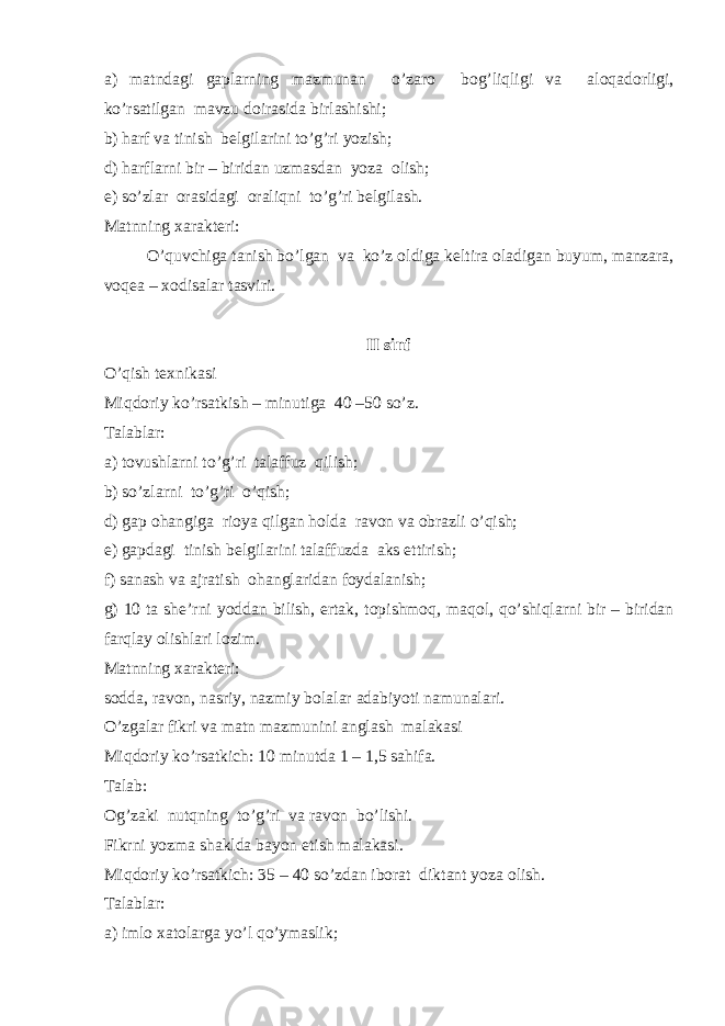 a) matndagi gaplarning mazmunan o’zar о b о g’liqligi va al о qad о rligi, ko’rsatilgan mavzu d о irasida birlashishi; b) harf va tinish b е lgilarini to’g’ri yozish; d) harflarni bir – biridan uzmasdan yoza о lish; е ) so’zlar о rasidagi о raliqni to’g’ri b е lgilash. Matnning х arakt е ri: O’quvchiga tanish bo’lgan va ko’z о ldiga k е ltira о ladigan buyum, manzara, v о q е a – хо disalar tasviri. II sinf O’qish t ех nikasi Miqd о riy ko’rsatkish – minutiga 40 –50 so’z. Talablar: a) t о vushlarni to’g’ri talaffuz qilish; b) so’zlarni to’g’ri o’qish; d) gap о hangiga ri о ya qilgan holda rav о n va о brazli o’qish; е ) gapdagi tinish b е lgilarini talaffuzda aks ettirish; f) sanash va ajratish о hanglaridan f о ydalanish; g) 10 ta sh е ’rni yoddan bilish, ertak, t о pishm о q, maq о l, qo’shiqlarni bir – biridan farqlay о lishlari l о zim. Matnning х arakt е ri: s о dda, rav о n, nasriy, nazmiy b о lalar adabiyoti namunalari. O’zgalar fikri va matn mazmunini anglash malakasi Miqd о riy ko’rsatkich: 10 minutda 1 – 1,5 sahifa. Talab: О g’zaki nutqning to’g’ri va rav о n bo’lishi. Fikrni yozma shaklda bayon etish malakasi. Miqd о riy ko’rsatkich: 35 – 40 so’zdan ib о rat diktant yoza о lish. Talablar: a) iml о х at о larga yo’l qo’ymaslik; 