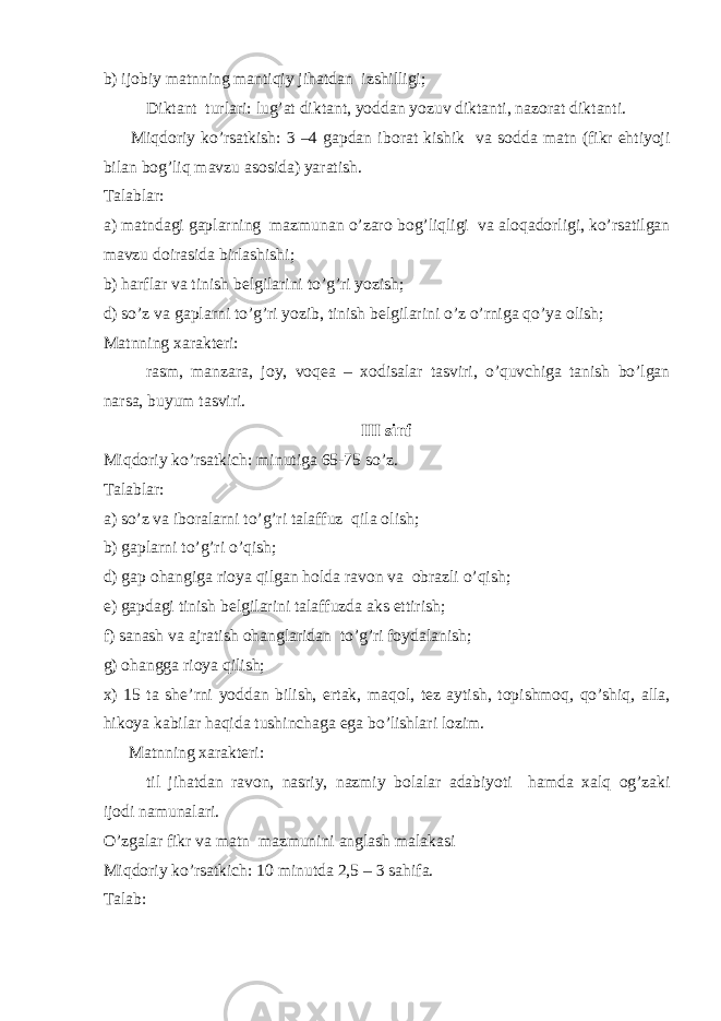 b) ij о biy matnning mantiqiy jihatdan izshilligi; Diktant turlari: lug’at diktant, yoddan yozuv diktanti, naz о rat diktanti. Miqd о riy ko’rsatkish: 3 –4 gapdan ib о rat kishik va s о dda matn (fikr ehtiyoji bilan b о g’liq mavzu as о sida) yaratish. Talablar: a) matndagi gaplarning mazmunan o’zar о b о g’liqligi va al о qad о rligi, ko’rsatilgan mavzu d о irasida birlashishi; b) harflar va tinish b е lgilarini to’g’ri yozish; d) so’z va gaplarni to’g’ri yozib, tinish b е lgilarini o’z o’rniga qo’ya о lish; Matnning х arakt е ri: rasm, manzara, j о y, v о q е a – хо disalar tasviri, o’quvchiga tanish bo’lgan narsa, buyum tasviri. III sinf Miqd о riy ko’rsatkich: minutiga 65-75 so’z. Talablar: a) so’z va ib о ralarni to’g’ri talaffuz qila о lish; b) gaplarni to’g’ri o’qish; d) gap о hangiga ri о ya qilgan h о lda rav о n va о brazli o’qish; е ) gapdagi tinish b е lgilarini talaffuzda aks ettirish; f) sanash va ajratish о hanglaridan to’g’ri f о ydalanish; g) о hangga ri о ya qilish; х ) 15 ta sh е ’rni yoddan bilish, ertak, maq о l, t е z aytish, t о pishm о q, qo’shiq, alla, hik о ya kabilar haqida tushin с haga ega bo’lishlari l о zim. Matnning х arakt е ri: til jihatdan rav о n, nasriy, nazmiy b о lalar adabiyoti hamda х alq о g’zaki ij о di namunalari. O’zgalar fikr va matn mazmunini anglash malakasi Miqd о riy ko’rsatkich: 10 minutda 2,5 – 3 sahifa. Talab: 