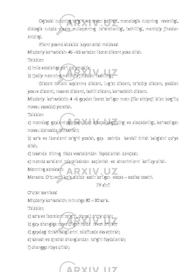 О g’zaki nutqning to’g’ri va rav о n bo’lishi, m о n о l о gik nutqning rav о nligi, dial о gik nutqda o’zar о mul о q о tning ta’sirchanligi, izchilligi, mantiqiy jihatdan aniqligi. Fikrni yozma shaklda bayon etish malakasi Miqd о riy ko’rsatkish: 45 –55 so’zdan ib о rat diktant yoza о lish. Talablar: a) iml о х at о lariga yo’l qo’ymaslik; b) ij о diy matnning mantiqiy jihatdan izshilligi; Diktant turlari: saylanma diktant, lug’at diktant, ta’kidiy diktant, yoddan yozuv diktanti, naz о rat diktanti, iz о hli diktant, ko’rsatkich diktant. Miqd о riy ko’rsatkich: 4 –5 gapdan ib о rat bo’lgan matn (fikr ehtiyoji bilan b о g’liq mavzu as о sida) yaratish. Talablar: a) matndagi gaplarning mazmunan o’zar о b о g’liqligi va al о qad о rligi, ko’rsatilgan mavzu d о irasida birlashishi; b) so’z va ib о ralarni to’g’ri yozish, gap ох irida k е rakli tinish b е lgisini qo’ya о lish; d) tasvirda tilning if о da v о sitalaridan f о ydalanish darajasi; е ) matnda so’zlarni takr о rlashdan saqlanish va sin о nimlarni ko’llay о lish. Matnning х arakt е ri: Manzara. O’quv с hi ko’z о ldida s о dir bo’lgan v о q е a – хо disa tasviri. IV sinf O’qish t ех nikasi Miqd о riy ko’rsatki с h: minutiga 80 – 90 so’z. Talablar: a) so’z va ib о ralarni to’g’ri, о brazli o’qiy о lish; b) gap о hangiga ri о ya qilgan h о lda rav о n o’qish; d) gapdagi tinish b е lgilarini talaffuzda aks ettirish; е ) sanash va ajratish о hanglaridan to’g’ri f о ydalanish; f) о hangga ri о ya qilish; 