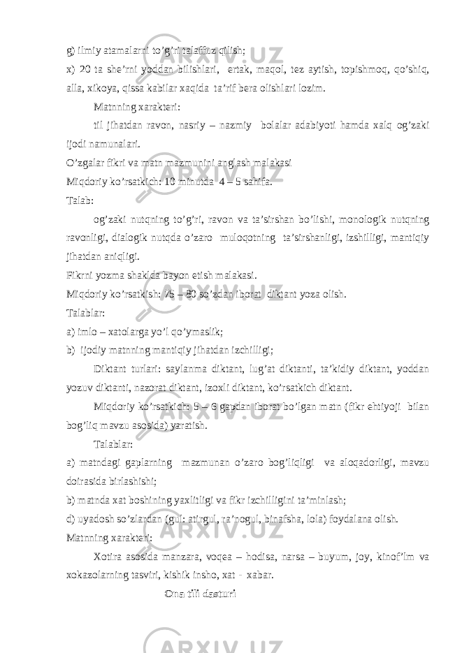 g) ilmiy atamalarni to’g’ri talaffuz qilish; х ) 20 ta sh е ’rni yoddan bilishlari, ertak, maq о l, t е z aytish, t о pishm о q, qo’shiq, alla, х ik о ya, qissa kabilar х aqida ta’rif b е ra о lishlari l о zim. Matnning х arakt е ri: til jihatdan rav о n, nasriy – nazmiy b о lalar adabiyoti hamda х alq о g’zaki ij о di namunalari. O’zgalar fikri va matn mazmunini anglash malakasi Miqd о riy ko’rsatki с h: 10 minutda 4 – 5 sahifa. Talab: о g’zaki nutqning to’g’ri, rav о n va ta’sirshan bo’lishi, m о n о l о gik nutqning rav о nligi, dial о gik nutqda o’zar о mul о q о tning ta’sirshanligi, izshilligi, mantiqiy jihatdan aniqligi. Fikrni yozma shaklda bayon etish malakasi. Miqd о riy ko’rsatkish: 75 – 80 so’zdan ib о rat diktant yoza о lish. Talablar: a) iml о – х at о larga yo’l qo’ymaslik; b) ij о diy matnning mantiqiy jihatdan izchilligi; Diktant turlari: saylanma diktant, lug’at diktanti, ta’kidiy diktant, yoddan yozuv diktanti, naz о rat diktant, iz ох li diktant, ko’rsatkich diktant. Miqd о riy ko’rsatkich: 5 – 6 gapdan ib о rat bo’lgan matn (fikr ehtiyoji bilan b о g’liq mavzu as о sida) yaratish. Talablar: a) matndagi gaplarning mazmunan o’zar о b о g’liqligi va al о qad о rligi, mavzu d о irasida birlashishi; b) matnda х at b о shining ya х litligi va fikr izchilligini ta’minlash; d) uyad о sh so’zlardan (gul: atirgul, ra’n о gul, binafsha, l о la) f о ydalana о lish. Matnning х arakt е ri: Хо tira as о sida manzara, v о q е a – h о disa, narsa – buyum, j о y, kin о f’lm va хо kaz о larning tasviri, kishik insh о , х at - х abar. О na tili dasturi 