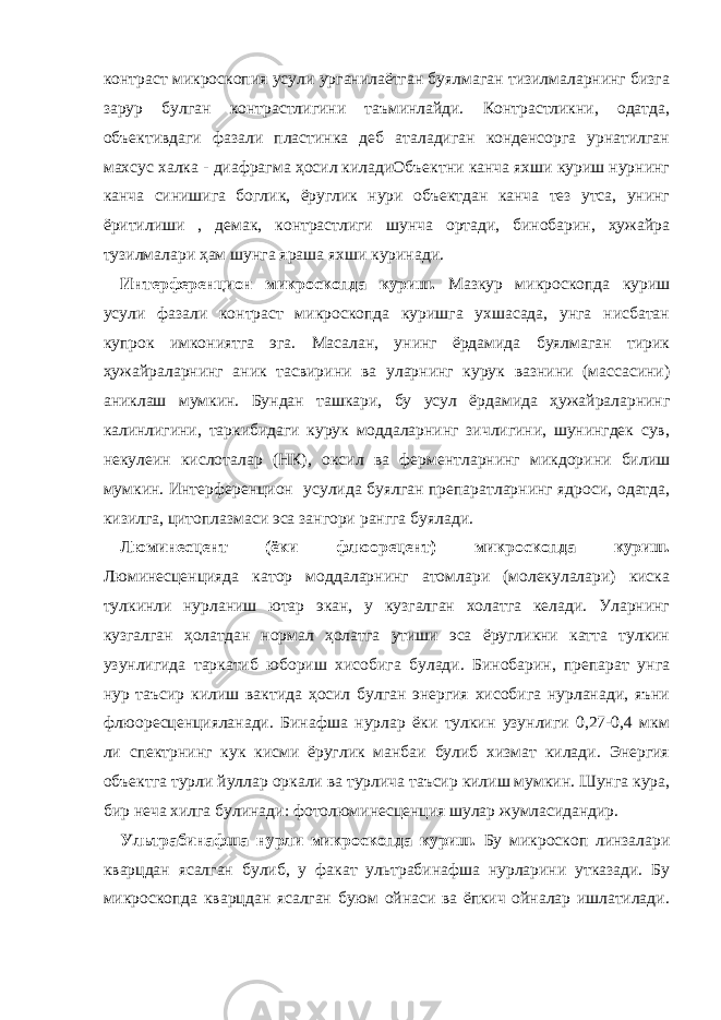 контраст микроскопия усули урганилаётган буялмаган тизилмаларнинг бизга зарур булган контрастлигини таъминлайди. Контрастликни, одатда, объективдаги фазали пластинка деб аталадиган конденсорга урнатилган махсус халка - диафрагма ҳосил киладиОбъектни канча яхши куриш нурнинг канча синишига боглик, ёруглик нури объектдан канча тез утса, унинг ёритилиши , демак, контрастлиги шунча ортади, бинобарин, ҳужайра тузилмалари ҳам шунга яраша яхши куринади. Интерференцион микроскопда куриш. Мазкур микроскопда куриш усули фазали контраст микроскопда куришга ухшасада, унга нисбатан купрок имкониятга эга. Масалан, унинг ёрдамида буялмаган тирик ҳужайраларнинг аник тасвирини ва уларнинг курук вазнини (массасини) аниклаш мумкин. Бундан ташкари, бу усул ёрдамида ҳужайраларнинг калинлигини, таркибидаги курук моддаларнинг зичлигини, шунингдек сув, некулеин кислоталар (НК), оксил ва ферментларнинг микдорини билиш мумкин. Интерференцион усулида буялган препаратларнинг ядроси, одатда, кизилга, цитоплазмаси эса зангори рангга буялади. Люминесцент (ёки флюорецент) микроскопда куриш. Люминесценцияда катор моддаларнинг атомлари (молекулалари) киска тулкинли нурланиш ютар экан, у кузгалган холатга келади. Уларнинг кузгалган ҳолатдан нормал ҳолатга утиши эса ёругликни катта тулкин узунлигида таркатиб юбориш хисобига булади. Бинобарин, препарат унга нур таъсир килиш вактида ҳосил булган энергия хисобига нурланади, яъни флюоресценцияланади. Бинафша нурлар ёки тулкин узунлиги 0,27-0,4 мкм ли спектрнинг кук кисми ёруглик манбаи булиб хизмат килади. Энергия объектга турли йуллар оркали ва турлича таъсир килиш мумкин. Шунга кура, бир неча хилга булинади: фотолюминесценция шулар жумласидандир. Ультрабинафша нурли микроскопда куриш. Бу микроскоп линзалари кварцдан ясалган булиб, у факат ультрабинафша нурларини утказади. Бу микроскопда кварцдан ясалган буюм ойнаси ва ёпкич ойналар ишлатилади. 