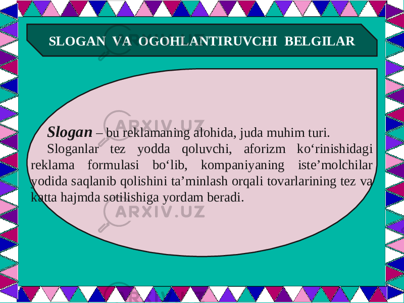  SLOGAN VA OGOHLANTIRUVCHI BELGILAR Slogan – bu reklamaning alohida, juda muhim turi. Sloganlar tez yodda qoluvchi, aforizm ko‘rinishidagi reklama formulasi bo‘lib, kompaniyaning iste’molchilar yodida saqlanib qolishini ta’minlash orqali tovarlarining tez va katta hajmda sotilishiga yordam beradi. 