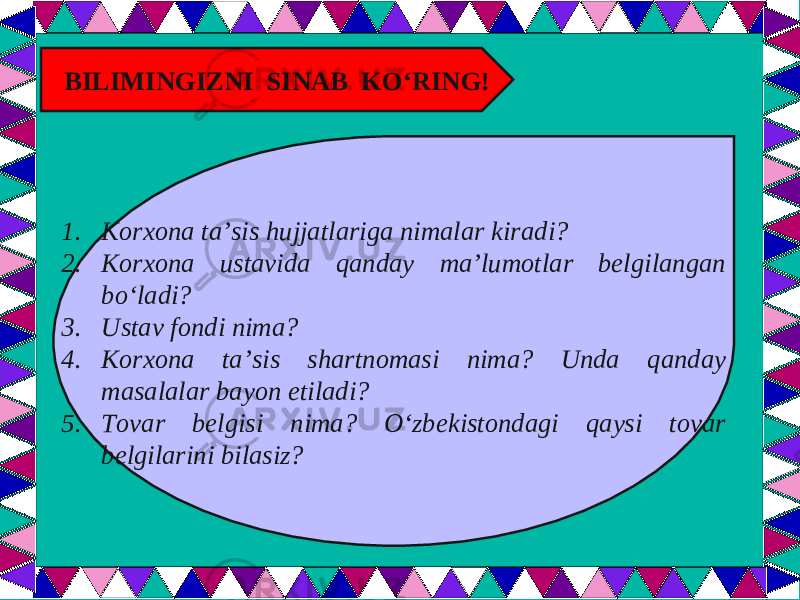  BILIMINGIZNI SINAB KO‘RING! 1. Korxona ta’sis hujjatlariga nimalar kiradi? 2. Korxona ustavida qanday ma’lumotlar belgilangan bo‘ladi? 3. Ustav fondi nima? 4. Korxona ta’sis shartnomasi nima? Unda qanday masalalar bayon etiladi? 5. Tovar belgisi nima? O‘zbekistondagi qaysi tovar belgilarini bilasiz? 