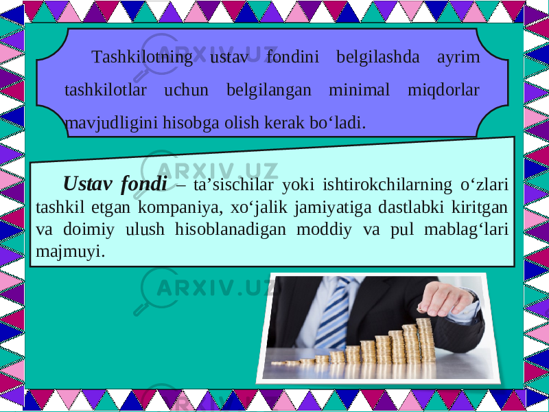  Tashkilotning ustav fondini belgilashda ayrim tashkilotlar uchun belgilangan minimal miqdorlar mavjudligini hisobga olish kerak bo‘ladi. Ustav fondi – ta’sischilar yoki ishtirokchilarning o‘zlari tashkil etgan kompaniya, xo‘jalik jamiyatiga dastlabki kiritgan va doimiy ulush hisoblanadigan moddiy va pul mablag‘lari majmuyi. 