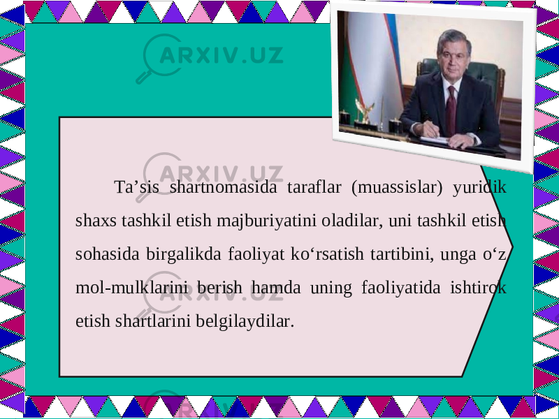  Ta’sis shartnomasida taraflar (muassislar) yuridik shaxs tashkil etish majburiyatini oladilar, uni tashkil etish sohasida birgalikda faoliyat ko‘rsatish tartibini, unga o‘z mol-mulklarini berish hamda uning faoliyatida ishtirok etish shartlarini belgilaydilar. 