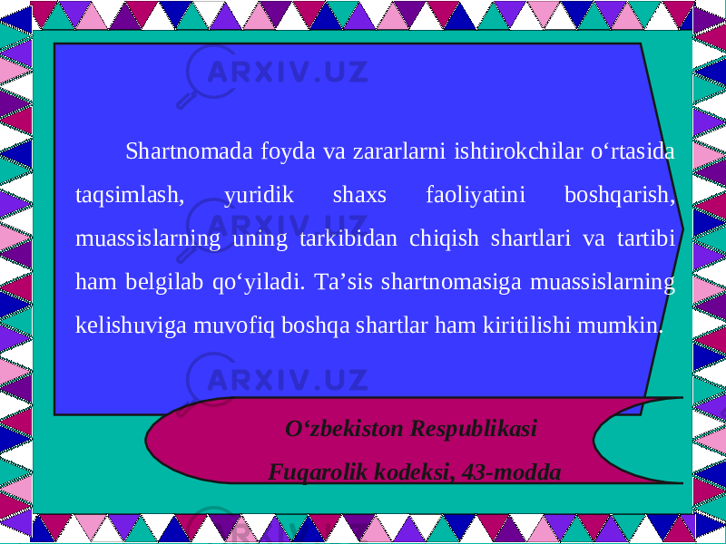  Shartnomada foyda va zararlarni ishtirokchilar o‘rtasida taqsimlash, yuridik shaxs faoliyatini boshqarish, muassislarning uning tarkibidan chiqish shartlari va tartibi ham belgilab qo‘yiladi. Ta’sis shartnomasiga muassislarning kelishuviga muvofiq boshqa shartlar ham kiritilishi mumkin. O‘zbekiston Respublikasi Fuqarolik kodeksi, 43-modda 