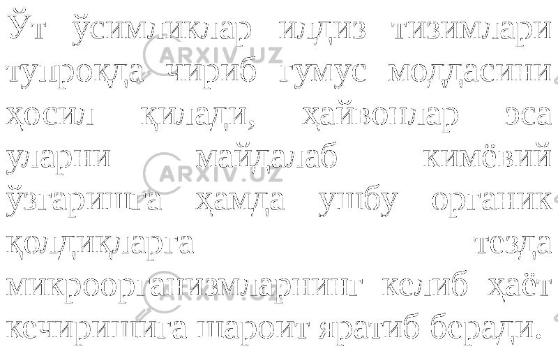 Ўт ўсимликлар илдиз тизимлари тупроқда чириб гумус моддасини ҳосил қилади, ҳайвонлар эса уларни майдалаб кимёвий ўзгаришга ҳамда ушбу органик қолдиқларга тезда микроорганизмларнинг келиб ҳаёт кечиришига шароит яратиб беради. 