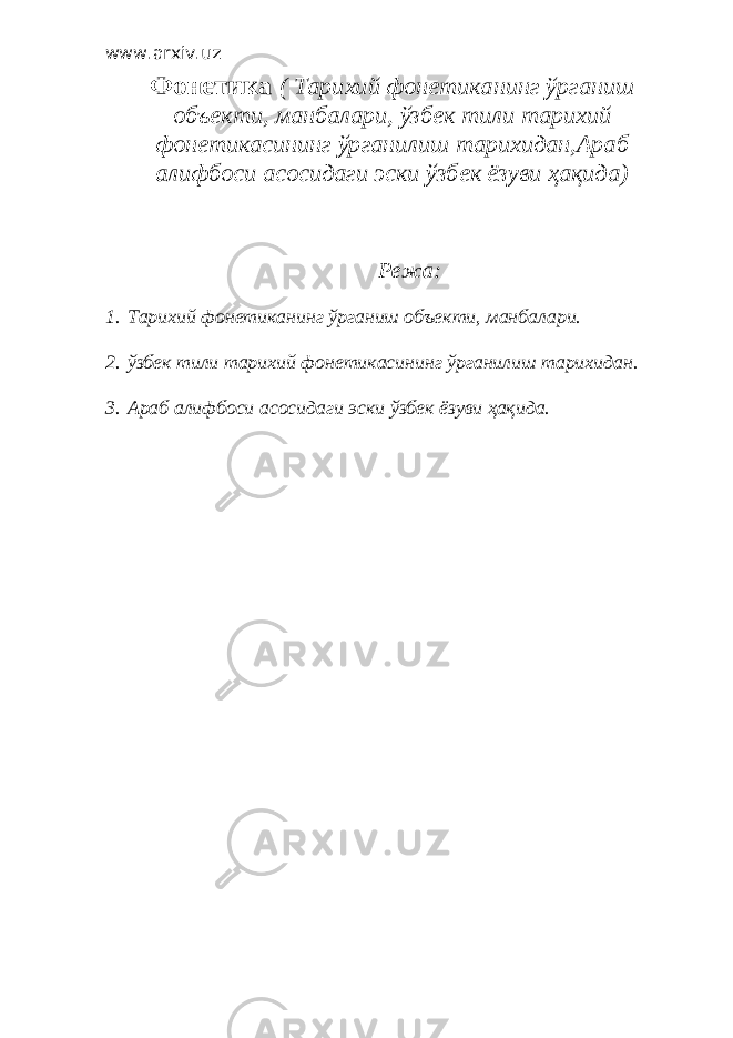 www.arxiv.uz Фонетика ( Тарихий фонетиканинг ўрганиш объекти, манбалари, ўзбек тили тарихий фонетикасининг ўрганилиш тарихидан,Араб алифбоси асосидаги эски ўзбек ёзуви ҳақида) Режа : 1. Тарихий фонетиканинг ўрганиш объекти, манбалари. 2. ўзбек тили тарихий фонетикасининг ўрганилиш тарихидан. 3. Араб алифбоси асосидаги эски ўзбек ёзуви ҳақида. 