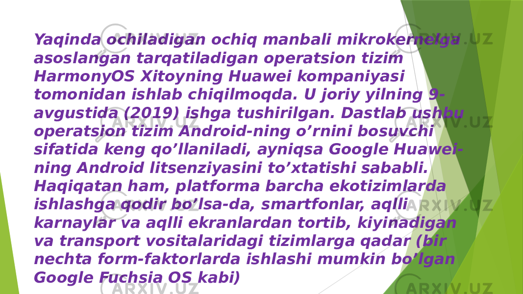 Yaqinda ochiladigan ochiq manbali mikrokernelga asoslangan tarqatiladigan operatsion tizim HarmonyOS Xitoyning Huawei kompaniyasi tomonidan ishlab chiqilmoqda. U joriy yilning 9- avgustida (2019) ishga tushirilgan. Dastlab ushbu operatsion tizim Android-ning o’rnini bosuvchi sifatida keng qo’llaniladi, ayniqsa Google Huawei- ning Android litsenziyasini to’xtatishi sababli. Haqiqatan ham, platforma barcha ekotizimlarda ishlashga qodir bo’lsa-da, smartfonlar, aqlli karnaylar va aqlli ekranlardan tortib, kiyinadigan va transport vositalaridagi tizimlarga qadar (bir nechta form-faktorlarda ishlashi mumkin bo’lgan Google Fuchsia OS kabi) 