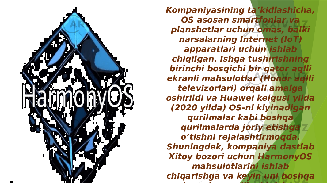 Kompaniyasining ta’kidlashicha, OS asosan smartfonlar va planshetlar uchun emas, balki narsalarning Internet (IoT) apparatlari uchun ishlab chiqilgan. Ishga tushirishning birinchi bosqichi bir qator aqlli ekranli mahsulotlar (Honor aqlli televizorlari) orqali amalga oshirildi va Huawei kelgusi yilda (2020 yilda) OS-ni kiyinadigan qurilmalar kabi boshqa qurilmalarda joriy etishga o’tishni rejalashtirmoqda. Shuningdek, kompaniya dastlab Xitoy bozori uchun HarmonyOS mahsulotlarini ishlab chiqarishga va keyin uni boshqa bozorlarga olib chiqishga yo’naltirilgan. 