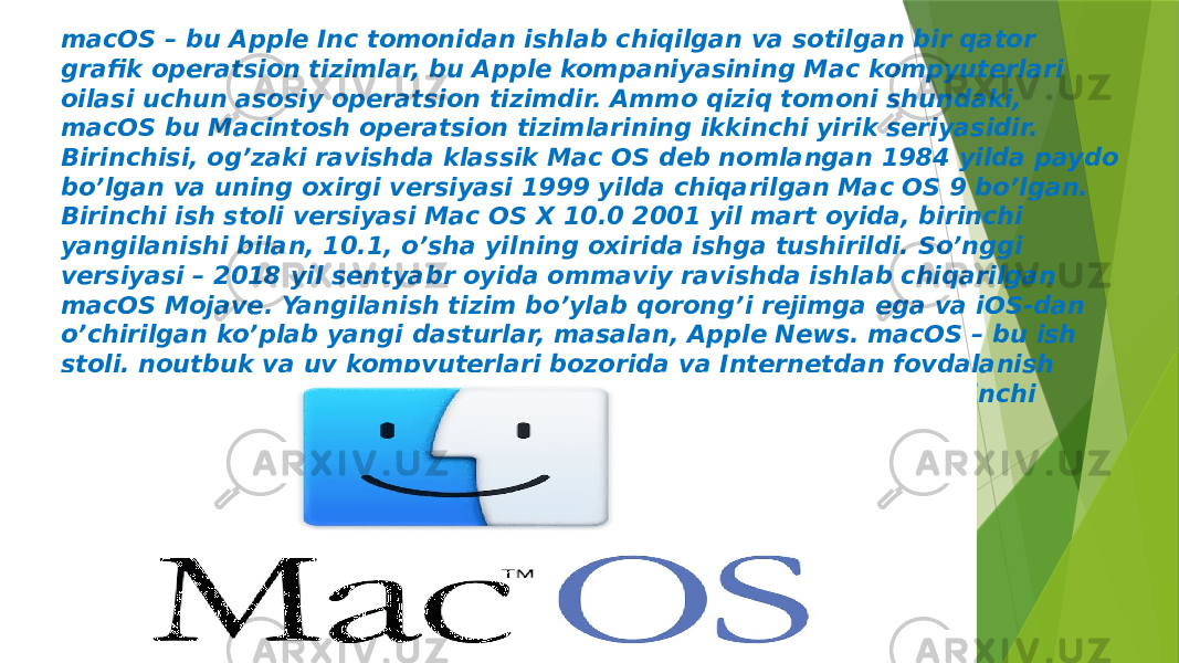 macOS – bu Apple Inc tomonidan ishlab chiqilgan va sotilgan bir qator grafik operatsion tizimlar, bu Apple kompaniyasining Mac kompyuterlari oilasi uchun asosiy operatsion tizimdir. Ammo qiziq tomoni shundaki, macOS bu Macintosh operatsion tizimlarining ikkinchi yirik seriyasidir. Birinchisi, og’zaki ravishda klassik Mac OS deb nomlangan 1984 yilda paydo bo’lgan va uning oxirgi versiyasi 1999 yilda chiqarilgan Mac OS 9 bo’lgan. Birinchi ish stoli versiyasi Mac OS X 10.0 2001 yil mart oyida, birinchi yangilanishi bilan, 10.1, o’sha yilning oxirida ishga tushirildi. So’nggi versiyasi – 2018 yil sentyabr oyida ommaviy ravishda ishlab chiqarilgan macOS Mojave. Yangilanish tizim bo’ylab qorong’i rejimga ega va iOS-dan o’chirilgan ko’plab yangi dasturlar, masalan, Apple News. macOS – bu ish stoli, noutbuk va uy kompyuterlari bozorida va Internetdan foydalanish bo’yicha Microsoft Windows-dan keyin eng ko’p ishlatiladigan ikkinchi operatsion tizim 