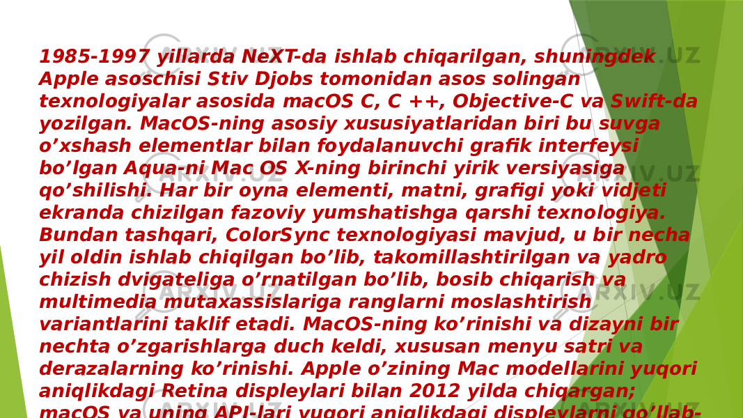1985-1997 yillarda NeXT-da ishlab chiqarilgan, shuningdek Apple asoschisi Stiv Djobs tomonidan asos solingan texnologiyalar asosida macOS C, C ++, Objective-C va Swift-da yozilgan. MacOS-ning asosiy xususiyatlaridan biri bu suvga o’xshash elementlar bilan foydalanuvchi grafik interfeysi bo’lgan Aqua-ni Mac OS X-ning birinchi yirik versiyasiga qo’shilishi. Har bir oyna elementi, matni, grafigi yoki vidjeti ekranda chizilgan fazoviy yumshatishga qarshi texnologiya. Bundan tashqari, ColorSync texnologiyasi mavjud, u bir necha yil oldin ishlab chiqilgan bo’lib, takomillashtirilgan va yadro chizish dvigateliga o’rnatilgan bo’lib, bosib chiqarish va multimedia mutaxassislariga ranglarni moslashtirish variantlarini taklif etadi. MacOS-ning ko’rinishi va dizayni bir nechta o’zgarishlarga duch keldi, xususan menyu satri va derazalarning ko’rinishi. Apple o’zining Mac modellarini yuqori aniqlikdagi Retina displeylari bilan 2012 yilda chiqargan; macOS va uning API-lari yuqori aniqlikdagi displeylarni qo’llab- quvvatlashda piksellar sonidan mustaqil rivojlanish uchun keng qamrovli yordamga ega. 