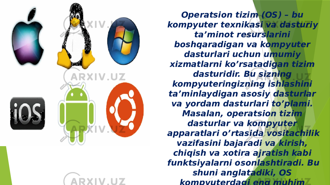 Operatsion tizim (OS) – bu kompyuter texnikasi va dasturiy ta’minot resurslarini boshqaradigan va kompyuter dasturlari uchun umumiy xizmatlarni ko’rsatadigan tizim dasturidir. Bu sizning kompyuteringizning ishlashini ta’minlaydigan asosiy dasturlar va yordam dasturlari to’plami. Masalan, operatsion tizim dasturlar va kompyuter apparatlari o’rtasida vositachilik vazifasini bajaradi va kirish, chiqish va xotira ajratish kabi funktsiyalarni osonlashtiradi. Bu shuni anglatadiki, OS kompyuterdagi eng muhim dasturiy ta’minotdir. 