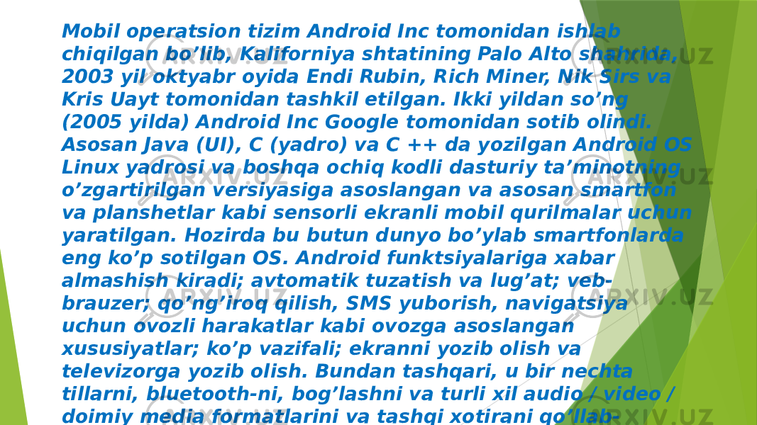 Mobil operatsion tizim Android Inc tomonidan ishlab chiqilgan bo’lib, Kaliforniya shtatining Palo Alto shahrida, 2003 yil oktyabr oyida Endi Rubin, Rich Miner, Nik Sirs va Kris Uayt tomonidan tashkil etilgan. Ikki yildan so’ng (2005 yilda) Android Inc Google tomonidan sotib olindi. Asosan Java (UI), C (yadro) va C ++ da yozilgan Android OS Linux yadrosi va boshqa ochiq kodli dasturiy ta’minotning o’zgartirilgan versiyasiga asoslangan va asosan smartfon va planshetlar kabi sensorli ekranli mobil qurilmalar uchun yaratilgan. Hozirda bu butun dunyo bo’ylab smartfonlarda eng ko’p sotilgan OS. Android funktsiyalariga xabar almashish kiradi; avtomatik tuzatish va lug’at; veb- brauzer; qo’ng’iroq qilish, SMS yuborish, navigatsiya uchun ovozli harakatlar kabi ovozga asoslangan xususiyatlar; ko’p vazifali; ekranni yozib olish va televizorga yozib olish. Bundan tashqari, u bir nechta tillarni, bluetooth-ni, bog’lashni va turli xil audio / video / doimiy media formatlarini va tashqi xotirani qo’llab- quvvatlaydi. 