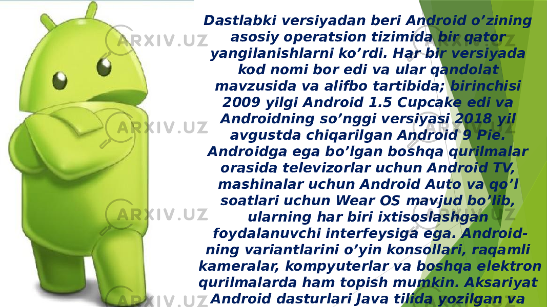 Dastlabki versiyadan beri Android o’zining asosiy operatsion tizimida bir qator yangilanishlarni ko’rdi. Har bir versiyada kod nomi bor edi va ular qandolat mavzusida va alifbo tartibida; birinchisi 2009 yilgi Android 1.5 Cupcake edi va Androidning so’nggi versiyasi 2018 yil avgustda chiqarilgan Android 9 Pie. Androidga ega bo’lgan boshqa qurilmalar orasida televizorlar uchun Android TV, mashinalar uchun Android Auto va qo’l soatlari uchun Wear OS mavjud bo’lib, ularning har biri ixtisoslashgan foydalanuvchi interfeysiga ega. Android- ning variantlarini o’yin konsollari, raqamli kameralar, kompyuterlar va boshqa elektron qurilmalarda ham topish mumkin. Aksariyat Android dasturlari Java tilida yozilgan va 2017 yil fevral oyidan boshlab Google Play do’konida 2,7 milliondan ortiq Android ilovalari chop etilgan. 