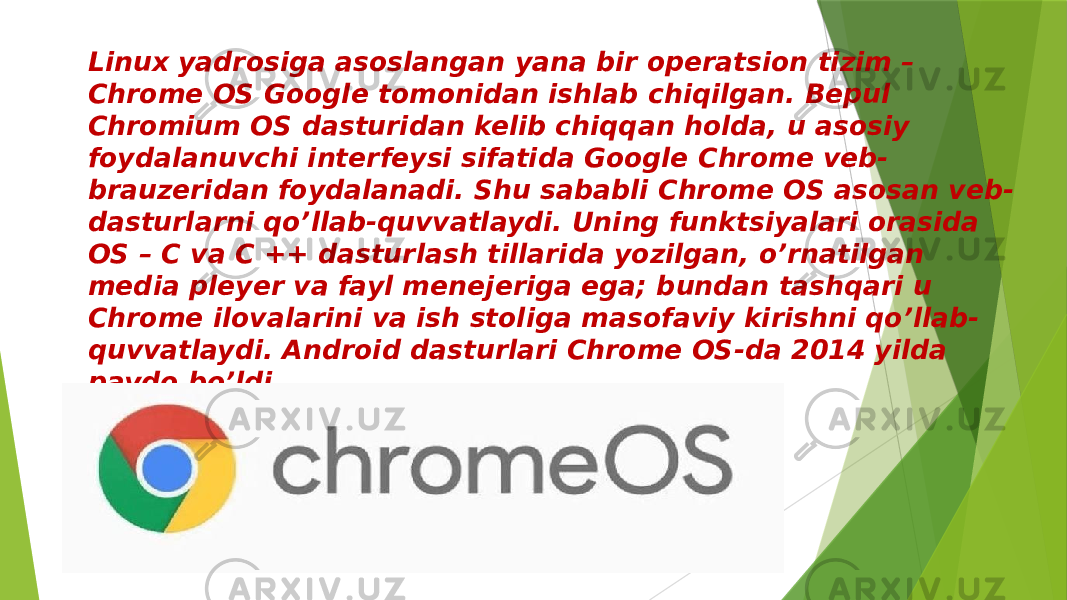 Linux yadrosiga asoslangan yana bir operatsion tizim – Chrome OS Google tomonidan ishlab chiqilgan. Bepul Chromium OS dasturidan kelib chiqqan holda, u asosiy foydalanuvchi interfeysi sifatida Google Chrome veb- brauzeridan foydalanadi. Shu sababli Chrome OS asosan veb- dasturlarni qo’llab-quvvatlaydi. Uning funktsiyalari orasida OS – C va C ++ dasturlash tillarida yozilgan, o’rnatilgan media pleyer va fayl menejeriga ega; bundan tashqari u Chrome ilovalarini va ish stoliga masofaviy kirishni qo’llab- quvvatlaydi. Android dasturlari Chrome OS-da 2014 yilda paydo bo’ldi. 