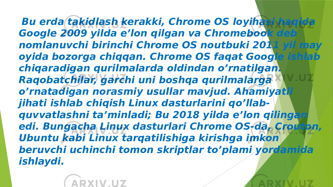  Bu erda takidlash kerakki, Chrome OS loyihasi haqida Google 2009 yilda e’lon qilgan va Chromebook deb nomlanuvchi birinchi Chrome OS noutbuki 2011 yil may oyida bozorga chiqqan. Chrome OS faqat Google ishlab chiqaradigan qurilmalarda oldindan o’rnatilgan. Raqobatchilar, garchi uni boshqa qurilmalarga o’rnatadigan norasmiy usullar mavjud. Ahamiyatli jihati ishlab chiqish Linux dasturlarini qo’llab- quvvatlashni ta’minladi; Bu 2018 yilda e’lon qilingan edi. Bungacha Linux dasturlari Chrome OS-da, Crouton, Ubuntu kabi Linux tarqatilishiga kirishga imkon beruvchi uchinchi tomon skriptlar to’plami yordamida ishlaydi. 