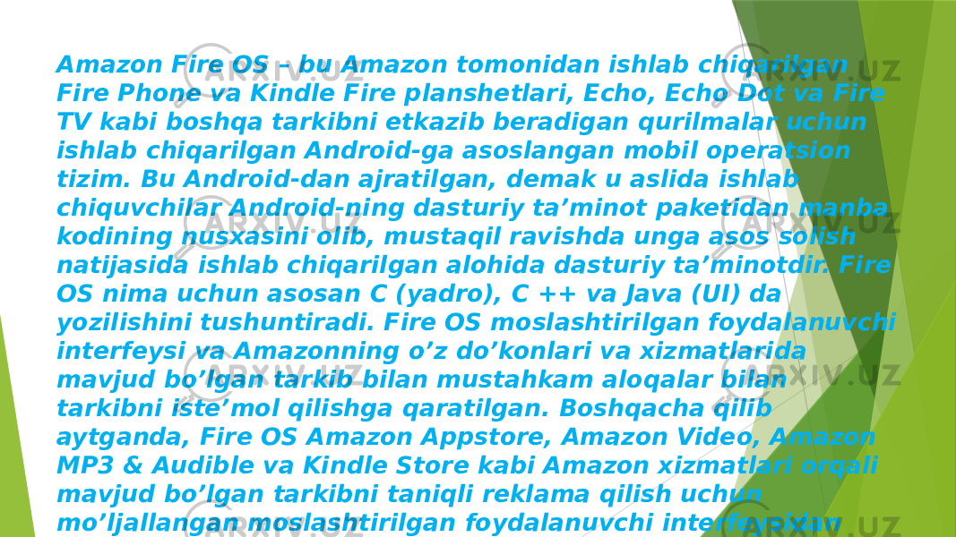 Amazon Fire OS – bu Amazon tomonidan ishlab chiqarilgan Fire Phone va Kindle Fire planshetlari, Echo, Echo Dot va Fire TV kabi boshqa tarkibni etkazib beradigan qurilmalar uchun ishlab chiqarilgan Android-ga asoslangan mobil operatsion tizim. Bu Android-dan ajratilgan, demak u aslida ishlab chiquvchilar Android-ning dasturiy ta’minot paketidan manba kodining nusxasini olib, mustaqil ravishda unga asos solish natijasida ishlab chiqarilgan alohida dasturiy ta’minotdir. Fire OS nima uchun asosan C (yadro), C ++ va Java (UI) da yozilishini tushuntiradi. Fire OS moslashtirilgan foydalanuvchi interfeysi va Amazonning o’z do’konlari va xizmatlarida mavjud bo’lgan tarkib bilan mustahkam aloqalar bilan tarkibni iste’mol qilishga qaratilgan. Boshqacha qilib aytganda, Fire OS Amazon Appstore, Amazon Video, Amazon MP3 & Audible va Kindle Store kabi Amazon xizmatlari orqali mavjud bo’lgan tarkibni taniqli reklama qilish uchun mo’ljallangan moslashtirilgan foydalanuvchi interfeysidan foydalanadi. Eng so’nggi versiya – 8-avlod qurilmalari uchun Fire OS 6.3.0.1. 