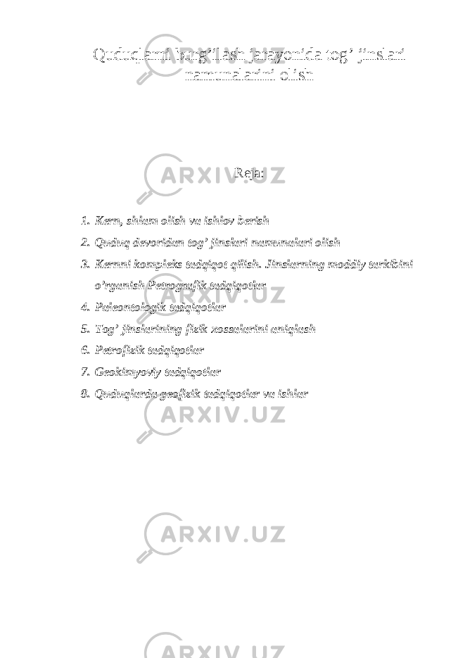 Quduqlarni burg’ilash jarayonida tog’ jinslari namunalarini olish Reja: 1. Kern, shlam olish va ishlov berish 2. Quduq devoridan tog’ jinslari namunalari olish 3. Kernni kompleks tadqiqot qilish. Jinslarning moddiy tarkibini o’rganish Petrografik tadqiqotlar 4. Paleontologik tadqiqotlar 5. Tog’ jinslarining fizik xossalarini aniqlash 6. Petrofizik tadqiqotlar 7. Geokimyoviy tadqiqotlar 8. Quduqlarda geofizik tadqiqotlar va ishlar 