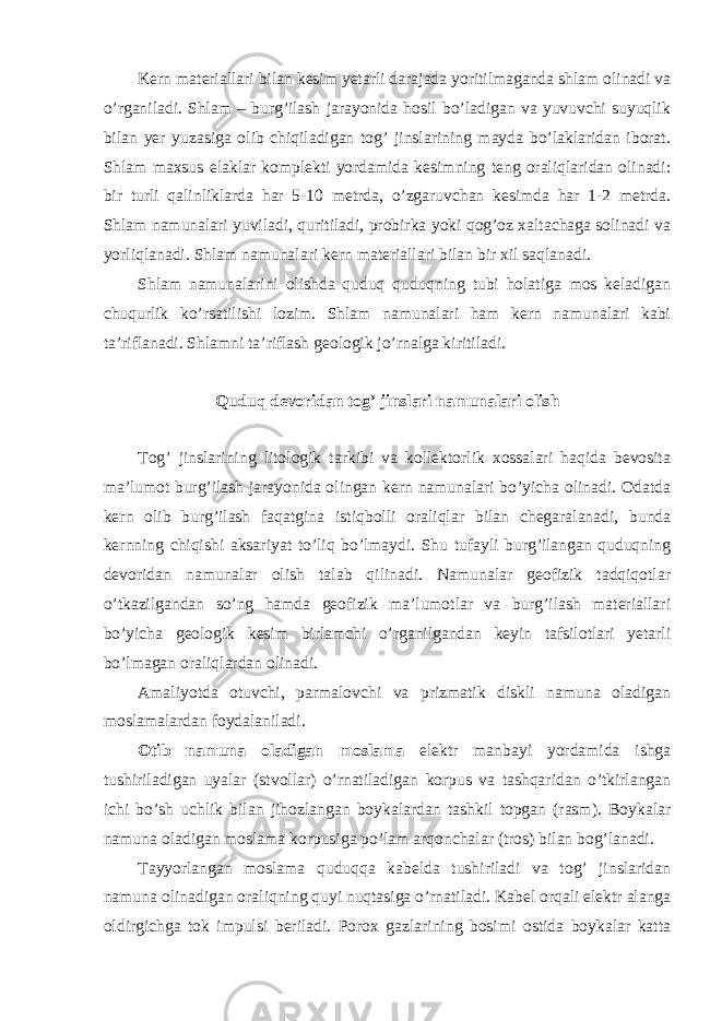 Kern materiallari bilan kesim yetarli darajada yoritilmaganda shlam olinadi va o’rganiladi. Shlam – burg’ilash jarayonida hosil bo’ladigan va yuvuvchi suyuqlik bilan yer yuzasiga olib chiqiladigan tog’ jinslarining mayda bo’laklaridan iborat. Shlam maxsus elaklar komplekti yordamida kesimning teng oraliqlaridan olinadi: bir turli qalinliklarda har 5-10 metrda, o’zgaruvchan kesimda har 1-2 metrda. Shlam namunalari yuviladi, quritiladi, probirka yoki qog’oz xaltachaga solinadi va yorliqlanadi. Shlam namunalari kern materiallari bilan bir xil saqlanadi. Shlam namunalarini olishda quduq quduqning tubi holatiga mos keladigan chuqurlik ko’rsatilishi lozim. Shlam namunalari ham kern namunalari kabi ta’riflanadi. Shlamni ta’riflash geologik jo’rnalga kiritiladi. Quduq devoridan tog’ jinslari namunalari olish Tog’ jinslarining litologik tarkibi va kollektorlik xossalari haqida bevosita ma’lumot burg’ilash jarayonida olingan kern namunalari bo’yicha olinadi. Odatda kern olib burg’ilash faqatgina istiqbolli oraliqlar bilan chegaralanadi, bunda kernning chiqishi aksariyat to’liq bo’lmaydi. Shu tufayli burg’ilangan quduqning devoridan namunalar olish talab qilinadi. Namunalar geofizik tadqiqotlar o’tkazilgandan so’ng hamda geofizik ma’lumotlar va burg’ilash materiallari bo’yicha geologik kesim birlamchi o’rganilgandan keyin tafsilotlari yetarli bo’lmagan oraliqlardan olinadi. Amaliyotda otuvchi, parmalovchi va prizmatik diskli namuna oladigan moslamalardan foydalaniladi. Otib namuna oladigan moslama elektr manbayi yordamida ishga tushiriladigan uyalar (stvollar) o’rnatiladigan korpus va tashqaridan o’tkirlangan ichi bo’sh uchlik bilan jihozlangan boykalardan tashkil topgan (rasm). Boykalar namuna oladigan moslama korpusiga po’lam arqonchalar (tros) bilan bog’lanadi. Tayyorlangan moslama quduqqa kabelda tushiriladi va tog’ jinslaridan namuna olinadigan oraliqning quyi nuqtasiga o’rnatiladi. Kabel orqali elektr alanga oldirgichga tok impulsi beriladi. Porox gazlarining bosimi ostida boykalar katta 