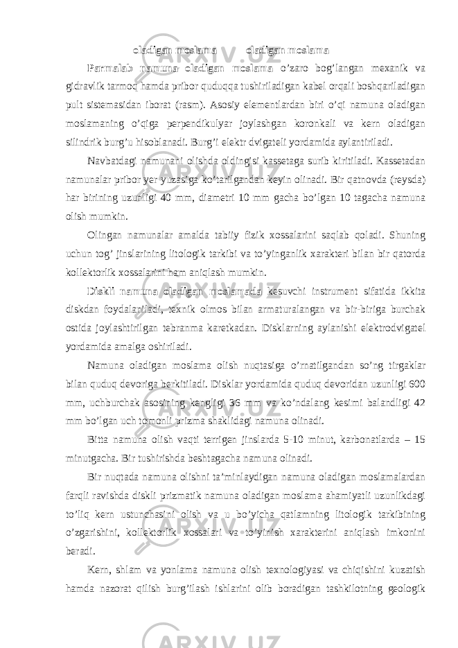 oladigan moslama oladigan moslama Parmalab namuna oladigan moslama o’zaro bog’langan mexanik va gidravlik tarmoq hamda pribor quduqqa tushiriladigan kabel orqali boshqariladigan pult sistemasidan iborat (rasm). Asosiy elementlardan biri o’qi namuna oladigan moslamaning o’qiga perpendikulyar joylashgan koronkali va kern oladigan silindrik burg’u hisoblanadi. Burg’i elektr dvigateli yordamida aylantiriladi. Navbatdagi namunani olishda oldingisi kassetaga surib kiritiladi. Kassetadan namunalar pribor yer yuzasiga ko’tarilgandan keyin olinadi. Bir qatnovda (reysda) har birining uzunligi 40 mm, diametri 10 mm gacha bo’lgan 10 tagacha namuna olish mumkin. Olingan namunalar amalda tabiiy fizik xossalarini saqlab qoladi. Shuning uchun tog’ jinslarining litologik tarkibi va to’yinganlik xarakteri bilan bir qatorda kollektorlik xossalarini ham aniqlash mumkin. Diskli namuna oladigan moslamada kesuvchi instrument sifatida ikkita diskdan foydalaniladi, texnik olmos bilan armaturalangan va bir-biriga burchak ostida joylashtirilgan tebranma karetkadan. Disklarning aylanishi elektrodvigatel yordamida amalga oshiriladi. Namuna oladigan moslama olish nuqtasiga o’rnatilgandan so’ng tirgaklar bilan quduq devoriga berkitiladi. Disklar yordamida quduq devoridan uzunligi 600 mm, uchburchak asosining kengligi 36 mm va ko’ndalang kesimi balandligi 42 mm bo’lgan uch tomonli prizma shaklidagi namuna olinadi. Bitta namuna olish vaqti terrigen jinslarda 5-10 minut, karbonatlarda – 15 minutgacha. Bir tushirishda beshtagacha namuna olinadi. Bir nuqtada namuna olishni ta’minlaydigan namuna oladigan moslamalardan farqli ravishda diskli prizmatik namuna oladigan moslama ahamiyatli uzunlikdagi to’liq kern ustunchasini olish va u bo’yicha qatlamning litologik tarkibining o’zgarishini, kollektorlik xossalari va to’yinish xarakterini aniqlash imkonini beradi. Kern, shlam va yonlama namuna olish texnologiyasi va chiqishini kuzatish hamda nazorat qilish burg’ilash ishlarini olib boradigan tashkilotning geologik 