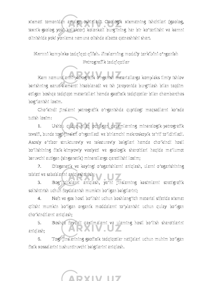 xizmati tomonidan amalga oshiriladi. Geologik xizmatning ishchilari (geolog, texnik-geolog yoki kollektor) kolonkali burg’ining har bir ko’tarilishi va kernni olinishida yoki yonlama namuna olishda albatta qatnashishi shart. Kernni kompleks tadqiqot qilish. Jinslarning moddiy tarkibini o’rganish Petrografik tadqiqotlar Kern namunalarini petrografik o’rganish materiallarga kompleks ilmiy ishlov berishning zarur elementi hisoblanadi va ish jarayonida burg’ilash bilan taqdim etilgan boshqa tadqiqot materiallari hamda geofizik tadqiqotlar bilan chambarchas bog’lanishi lozim. Cho’kindi jinslarni petrografik o’rganishda quyidagi maqsadlarni ko’zda tutish lozim: 1. Ushbu quduq bilan ochilgan qatlamlarning mineralogik-petrografik tavsifi, bunda tog’ jinslari o’rganiladi va birlamchi makroskopik ta’rif to’ldiriladi. Asosiy e’tibor strukturaviy va teksturaviy belgilari hamda cho’kindi hosil bo’lishining fizik-kimyoviy vaziyati va geologik sharoitlari haqida ma’lumot beruvchi autigen (singenetik) minerallarga qaratilishi lozim; 2. Diagenetik va keyingi o’zgarishlarni aniqlash, ularni o’zgarishining tabiati va sabablarini aniqlashtirish; 3. Bog’liqliklarni aniqlash, ya’ni jinslarning kesimlarni stratigrafik solishtirish uchun foydalanish mumkin bo’lgan belgilarini; 4. Neft va gaz hosil bo’lishi uchun boshlang’ich material sifatida xizmat qilishi mumkin bo’lgan organik moddalarni to’planishi uchun qulay bo’lgan cho’kindilarni aniqlash; 5. Boshqa foydali qazilmalarni va ularning hosil bo’lish sharoitlarini aniqlash; 6. Tog’ jinslarining geofizik tadqiqotlar natijalari uchun muhim bo’lgan fizik xossalarini tushuntiruvchi belgilarini aniqlash. 