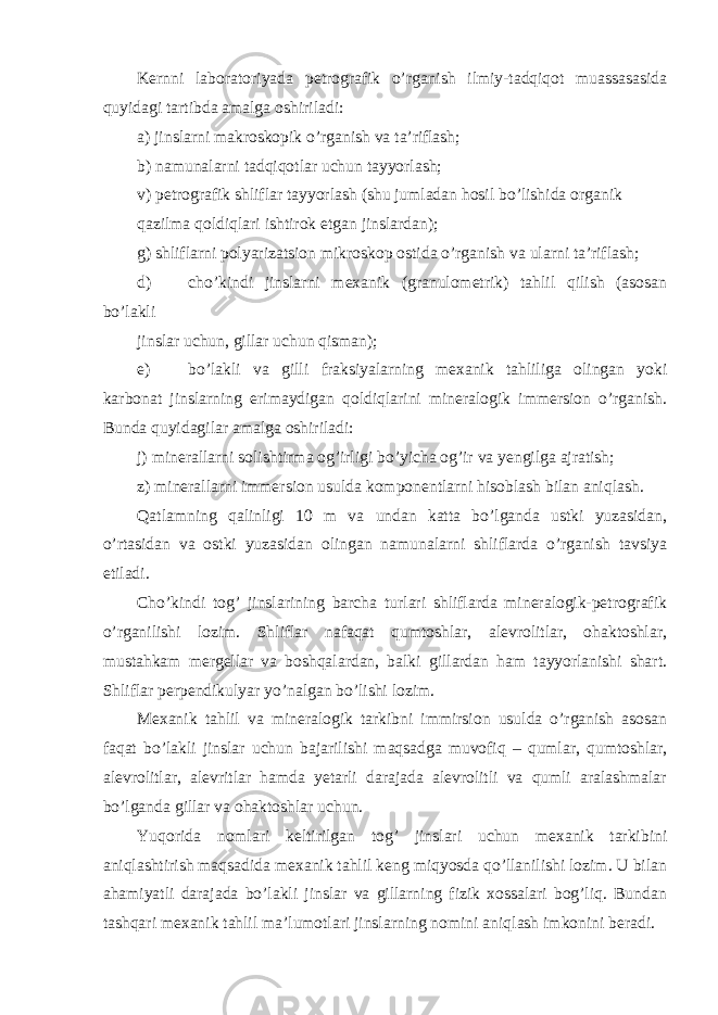 Kernni laboratoriyada petrografik o’rganish ilmiy-tadqiqot muassasasida quyidagi tartibda amalga oshiriladi: а ) jinslarni makroskopik o’rganish va ta’riflash; b) namunalarni tadqiqotlar uchun tayyorlash; v) petrografik shliflar tayyorlash (shu jumladan hosil bo’lishida organik qazilma qoldiqlari ishtirok etgan jinslardan); g) shliflarni polyarizatsion mikroskop ostida o’rganish va ularni ta’riflash; d) cho’kindi jinslarni mexanik (granulometrik) tahlil qilish (asosan bo’lakli jinslar uchun, gillar uchun qisman); e) bo’lakli va gilli fraksiyalarning mexanik tahliliga olingan yoki karbonat jinslarning erimaydigan qoldiqlarini mineralogik immersion o’rganish. Bunda quyidagilar amalga oshiriladi: j) minerallarni solishtirma og’irligi bo’yicha og’ir va yengilga ajratish; z) minerallarni immersion usulda komponentlarni hisoblash bilan aniqlash. Qatlamning qalinligi 10 m va undan katta bo’lganda ustki yuzasidan, o’rtasidan va ostki yuzasidan olingan namunalarni shliflarda o’rganish tavsiya etiladi. Cho’kindi tog’ jinslarining barcha turlari shliflarda mineralogik-petrografik o’rganilishi lozim. Shliflar nafaqat qumtoshlar, alevrolitlar, ohaktoshlar, mustahkam mergellar va boshqalardan, balki gillardan ham tayyorlanishi shart. Shliflar perpendikulyar yo’nalgan bo’lishi lozim. Mexanik tahlil va mineralogik tarkibni immirsion usulda o’rganish asosan faqat bo’lakli jinslar uchun bajarilishi maqsadga muvofiq – qumlar, qumtoshlar, alevrolitlar, alevritlar hamda yetarli darajada alevrolitli va qumli aralashmalar bo’lganda gillar va ohaktoshlar uchun. Yuqorida nomlari keltirilgan tog’ jinslari uchun mexanik tarkibini aniqlashtirish maqsadida mexanik tahlil keng miqyosda qo’llanilishi lozim. U bilan ahamiyatli darajada bo’lakli jinslar va gillarning fizik xossalari bog’liq. Bundan tashqari mexanik tahlil ma’lumotlari jinslarning nomini aniqlash imkonini beradi. 