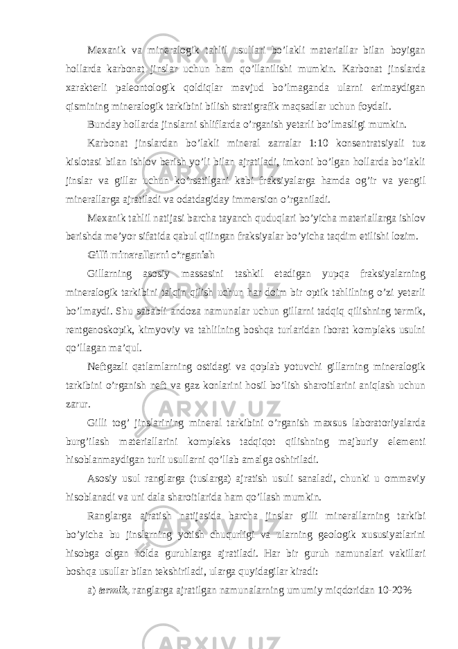 Mexanik va mineralogik tahlil usullari bo’lakli materiallar bilan boyigan hollarda karbonat jinslar uchun ham qo’llanilishi mumkin. Karbonat jinslarda xarakterli paleontologik qoldiqlar mavjud bo’lmaganda ularni erimaydigan qismining mineralogik tarkibini bilish stratigrafik maqsadlar uchun foydali. Bunday hollarda jinslarni shliflarda o’rganish yetarli bo’lmasligi mumkin. Karbonat jinslardan bo’lakli mineral zarralar 1:10 konsentratsiyali tuz kislotasi bilan ishlov berish yo’li bilan ajratiladi, imkoni bo’lgan hollarda bo’lakli jinslar va gillar uchun ko’rsatilgani kabi fraksiyalarga hamda og’ir va yengil minerallarga ajratiladi va odatdagiday immersion o’rganiladi. Mexanik tahlil natijasi barcha tayanch quduqlari bo’yicha materiallarga ishlov berishda me’yor sifatida qabul qilingan fraksiyalar bo’yicha taqdim etilishi lozim. Gilli minerallarni o’rganish Gillarning asosiy massasini tashkil etadigan yupqa fraksiyalarning mineralogik tarkibini talqin qilish uchun har doim bir optik tahlilning o’zi yetarli bo’lmaydi. Shu sababli andoza namunalar uchun gillarni tadqiq qilishning termik, rentgenoskopik, kimyoviy va tahlilning boshqa turlaridan iborat kompleks usulni qo’llagan ma’qul. Neftgazli qatlamlarning ostidagi va qoplab yotuvchi gillarning mineralogik tarkibini o’rganish neft va gaz konlarini hosil bo’lish sharoitlarini aniqlash uchun zarur. Gilli tog’ jinslarining mineral tarkibini o’rganish maxsus laboratoriyalarda burg’ilash materiallarini kompleks tadqiqot qilishning majburiy elementi hisoblanmaydigan turli usullarni qo’llab amalga oshiriladi. Asosiy usul ranglarga (tuslarga) ajratish usuli sanaladi, chunki u ommaviy hisoblanadi va uni dala sharoitlarida ham qo’llash mumkin. Ranglarga ajratish natijasida barcha jinslar gilli minerallarning tarkibi bo’yicha bu jinslarning yotish chuqurligi va ularning geologik xususiyatlarini hisobga olgan holda guruhlarga ajratiladi. Har bir guruh namunalari vakillari boshqa usullar bilan tekshiriladi, ularga quyidagilar kiradi: а ) termik, ranglarga ajratilgan namunalarning umumiy miqdoridan 10-20% 