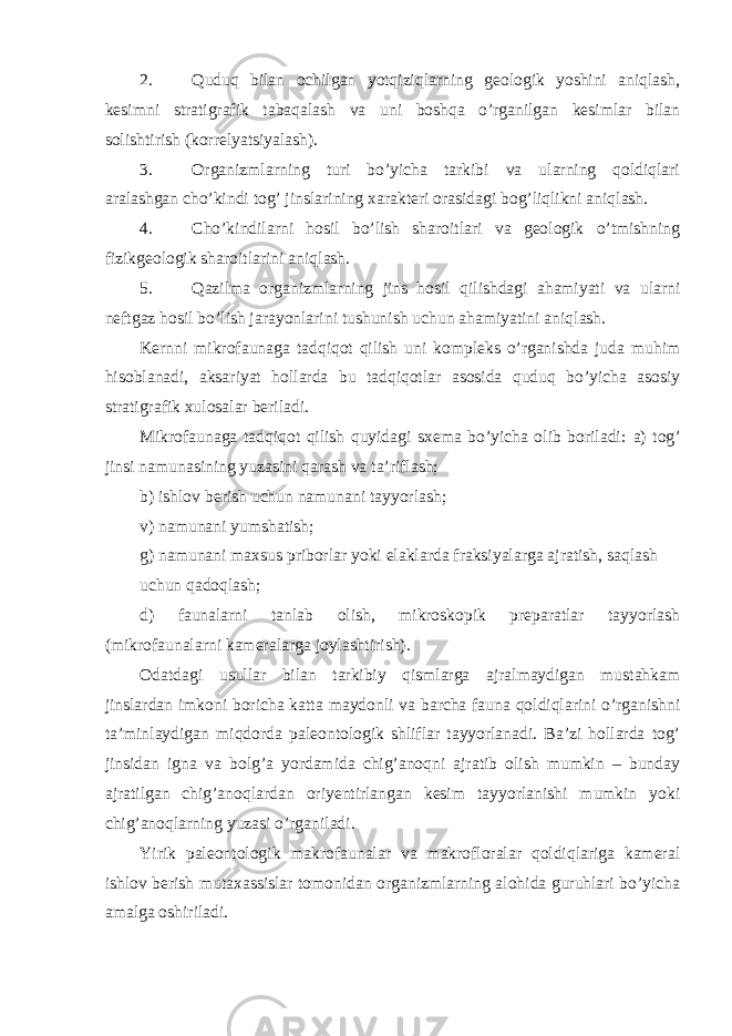 2. Quduq bilan ochilgan yotqiziqlarning geologik yoshini aniqlash, kesimni stratigrafik tabaqalash va uni boshqa o’rganilgan kesimlar bilan solishtirish (korrelyatsiyalash). 3. Organizmlarning turi bo’yicha tarkibi va ularning qoldiqlari aralashgan cho’kindi tog’ jinslarining xarakteri orasidagi bog’liqlikni aniqlash. 4. Cho’kindilarni hosil bo’lish sharoitlari va geologik o’tmishning fizikgeologik sharoitlarini aniqlash. 5. Qazilma organizmlarning jins hosil qilishdagi ahamiyati va ularni neftgaz hosil bo’lish jarayonlarini tushunish uchun ahamiyatini aniqlash. Kernni mikrofaunaga tadqiqot qilish uni kompleks o’rganishda juda muhim hisoblanadi, aksariyat hollarda bu tadqiqotlar asosida quduq bo’yicha asosiy stratigrafik xulosalar beriladi. Mikrofaunaga tadqiqot qilish quyidagi sxema bo’yicha olib boriladi: а ) tog’ jinsi namunasining yuzasini qarash va ta’riflash; b) ishlov berish uchun namunani tayyorlash; v) namunani yumshatish; g) namunani maxsus priborlar yoki elaklarda fraksiyalarga ajratish, saqlash uchun qadoqlash; d) faunalarni tanlab olish, mikroskopik preparatlar tayyorlash (mikrofaunalarni kameralarga joylashtirish). Odatdagi usullar bilan tarkibiy qismlarga ajralmaydigan mustahkam jinslardan imkoni boricha katta maydonli va barcha fauna qoldiqlarini o’rganishni ta’minlaydigan miqdorda paleontologik shliflar tayyorlanadi. Ba’zi hollarda tog’ jinsidan igna va bolg’a yordamida chig’anoqni ajratib olish mumkin – bunday ajratilgan chig’anoqlardan oriyentirlangan kesim tayyorlanishi mumkin yoki chig’anoqlarning yuzasi o’rganiladi. Yirik paleontologik makrofaunalar va makrofloralar qoldiqlariga kameral ishlov berish mutaxassislar tomonidan organizmlarning alohida guruhlari bo’yicha amalga oshiriladi. 