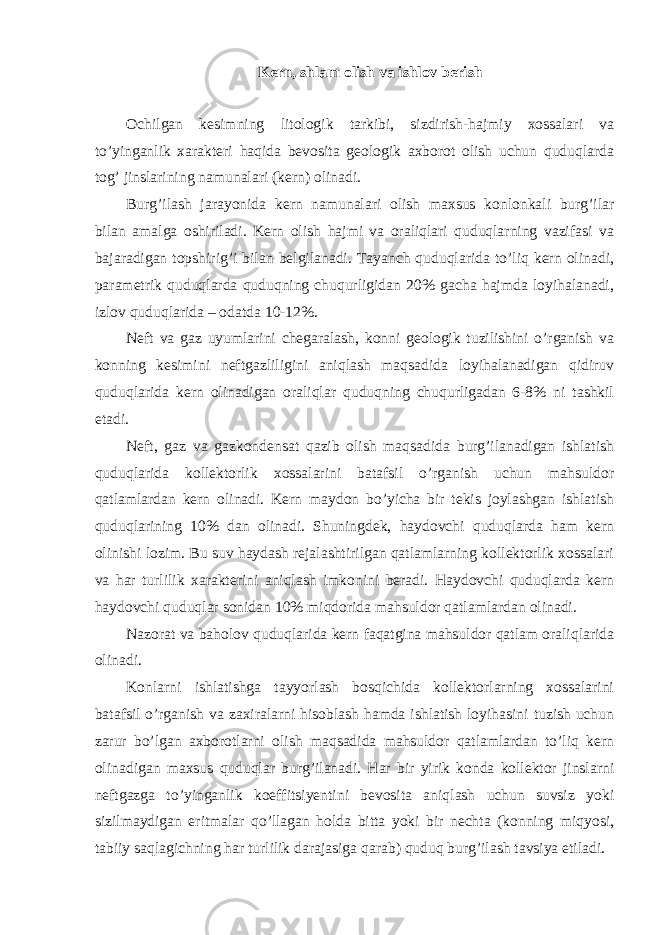 Kern, shlam olish va ishlov berish Ochilgan kesimning litologik tarkibi, sizdirish-hajmiy xossalari va to’yinganlik xarakteri haqida bevosita geologik axborot olish uchun quduqlarda tog’ jinslarining namunalari (kern) olinadi. Burg’ilash jarayonida kern namunalari olish maxsus konlonkali burg’ilar bilan amalga oshiriladi. Kern olish hajmi va oraliqlari quduqlarning vazifasi va bajaradigan topshirig’i bilan belgilanadi. Tayanch quduqlarida to’liq kern olinadi, parametrik quduqlarda quduqning chuqurligidan 20% gacha hajmda loyihalanadi, izlov quduqlarida – odatda 10-12%. Neft va gaz uyumlarini chegaralash, konni geologik tuzilishini o’rganish va konning kesimini neftgazliligini aniqlash maqsadida loyihalanadigan qidiruv quduqlarida kern olinadigan oraliqlar quduqning chuqurligadan 6-8% ni tashkil etadi. Neft, gaz va gazkondensat qazib olish maqsadida burg’ilanadigan ishlatish quduqlarida kollektorlik xossalarini batafsil o’rganish uchun mahsuldor qatlamlardan kern olinadi. Kern maydon bo’yicha bir tekis joylashgan ishlatish quduqlarining 10% dan olinadi. Shuningdek, haydovchi quduqlarda ham kern olinishi lozim. Bu suv haydash rejalashtirilgan qatlamlarning kollektorlik xossalari va har turlilik xarakterini aniqlash imkonini beradi. Haydovchi quduqlarda kern haydovchi quduqlar sonidan 10% miqdorida mahsuldor qatlamlardan olinadi. Nazorat va baholov quduqlarida kern faqatgina mahsuldor qatlam oraliqlarida olinadi. Konlarni ishlatishga tayyorlash bosqichida kollektorlarning xossalarini batafsil o’rganish va zaxiralarni hisoblash hamda ishlatish loyihasini tuzish uchun zarur bo’lgan axborotlarni olish maqsadida mahsuldor qatlamlardan to’liq kern olinadigan maxsus quduqlar burg’ilanadi. Har bir yirik konda kollektor jinslarni neftgazga to’yinganlik koeffitsiyentini bevosita aniqlash uchun suvsiz yoki sizilmaydigan eritmalar qo’llagan holda bitta yoki bir nechta (konning miqyosi, tabiiy saqlagichning har turlilik darajasiga qarab) quduq burg’ilash tavsiya etiladi. 