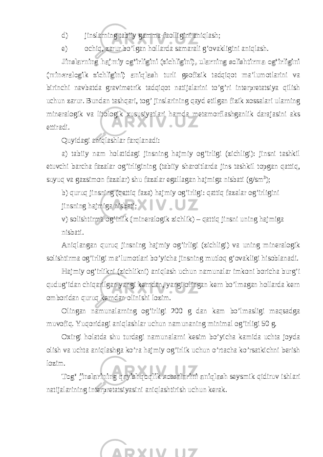 d) jinslarning tabiiy gamma-faolligini aniqlash; e) ochiq, zarur bo’lgan hollarda samarali g’ovakligini aniqlash. Jinslarning hajmiy og’irligini (zichligini), ularning solishtirma og’irligini (mineralogik zichligini) aniqlash turli geofizik tadqiqot ma’lumotlarini va birinchi navbatda gravimetrik tadqiqot natijalarini to’g’ri interpretatsiya qilish uchun zarur. Bundan tashqari, tog’ jinslarining qayd etilgan fizik xossalari ularning mineralogik va litologik xususiyatlari hamda metamorflashganlik darajasini aks ettiradi. Quyidagi aniqlashlar farqlanadi: а ) tabiiy nam holatidagi jinsning hajmiy og’irligi (zichligi): jinsni tashkil etuvchi barcha fazalar og’irligining (tabiiy sharoitlarda jins tashkil topgan qattiq, suyuq va gazsimon fazalar) shu fazalar egallagan hajmiga nisbati (g/sm 3 ); b) quruq jinsning (qattiq faza) hajmiy og’irligi: qattiq fazalar og’irligini jinsning hajmiga nisbati; v) solishtirma og’irlik (mineralogik zichlik) – qattiq jinsni uning hajmiga nisbati. Aniqlangan quruq jinsning hajmiy og’irligi (zichligi) va uning mineralogik solishtirma og’irligi ma’lumotlari bo’yicha jinsning mutloq g’ovakligi hisoblanadi. Hajmiy og’irlikni (zichlikni) aniqlash uchun namunalar imkoni boricha burg’i qudug’idan chiqarilgan yangi kerndan, yangi olingan kern bo’lmagan hollarda kern omboridan quruq kerndan olinishi lozim. Olingan namunalarning og’irligi 200 g dan kam bo’lmasligi maqsadga muvofiq. Yuqoridagi aniqlashlar uchun namunaning minimal og’irligi 50 g. Oxirgi holatda shu turdagi namunalarni kesim bo’yicha kamida uchta joyda olish va uchta aniqlashga ko’ra hajmiy og’irlik uchun o’rtacha ko’rsatkichni berish lozim. Tog’ jinslarining qayishqoqlik xossalarini aniqlash seysmik qidiruv ishlari natijalarining interpretatsiyasini aniqlashtirish uchun kerak. 