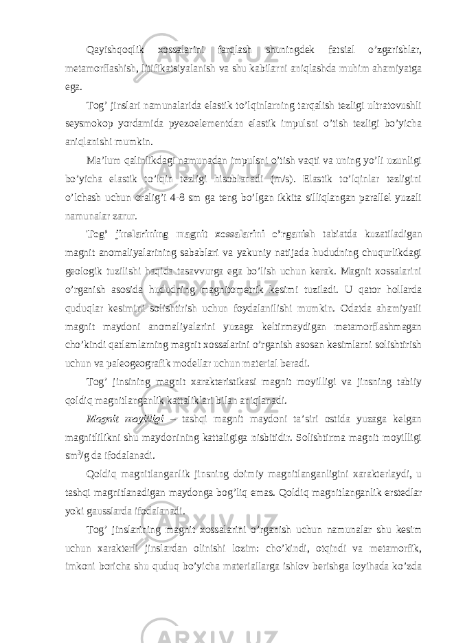 Qayishqoqlik xossalarini farqlash shuningdek fatsial o’zgarishlar, metamorflashish, litifikatsiyalanish va shu kabilarni aniqlashda muhim ahamiyatga ega. Tog’ jinslari namunalarida elastik to’lqinlarning tarqalish tezligi ultratovushli seysmokop yordamida pyezoelementdan elastik impulsni o’tish tezligi bo’yicha aniqlanishi mumkin. Ma’lum qalinlikdagi namunadan impulsni o’tish vaqti va uning yo’li uzunligi bo’yicha elastik to’lqin tezligi hisoblanadi (m/s). Elastik to’lqinlar tezligini o’lchash uchun oralig’i 4-8 sm ga teng bo’lgan ikkita silliqlangan parallel yuzali namunalar zarur. Tog’ jinslarining magnit xossalarini o’rganish tabiatda kuzatiladigan magnit anomaliyalarining sabablari va yakuniy natijada hududning chuqurlikdagi geologik tuzilishi haqida tasavvurga ega bo’lish uchun kerak. Magnit xossalarini o’rganish asosida hududning magnitometrik kesimi tuziladi. U qator hollarda quduqlar kesimini solishtirish uchun foydalanilishi mumkin. Odatda ahamiyatli magnit maydoni anomaliyalarini yuzaga keltirmaydigan metamorflashmagan cho’kindi qatlamlarning magnit xossalarini o’rganish asosan kesimlarni solishtirish uchun va paleogeografik modellar uchun material beradi. Tog’ jinsining magnit xarakteristikasi magnit moyilligi va jinsning tabiiy qoldiq magnitlanganlik kattaliklari bilan aniqlanadi. Magnit moyilligi – tashqi magnit maydoni ta’siri ostida yuzaga kelgan magnitlilikni shu maydonining kattaligiga nisbitidir. Solishtirma magnit moyilligi sm 3 /g da ifodalanadi. Qoldiq magnitlanganlik jinsning doimiy magnitlanganligini xarakterlaydi, u tashqi magnitlanadigan maydonga bog’liq emas. Qoldiq magnitlanganlik erstedlar yoki gausslarda ifodalanadi. Tog’ jinslarining magnit xossalarini o’rganish uchun namunalar shu kesim uchun xarakterli jinslardan olinishi lozim: cho’kindi, otqindi va metamorfik, imkoni boricha shu quduq bo’yicha materiallarga ishlov berishga loyihada ko’zda 