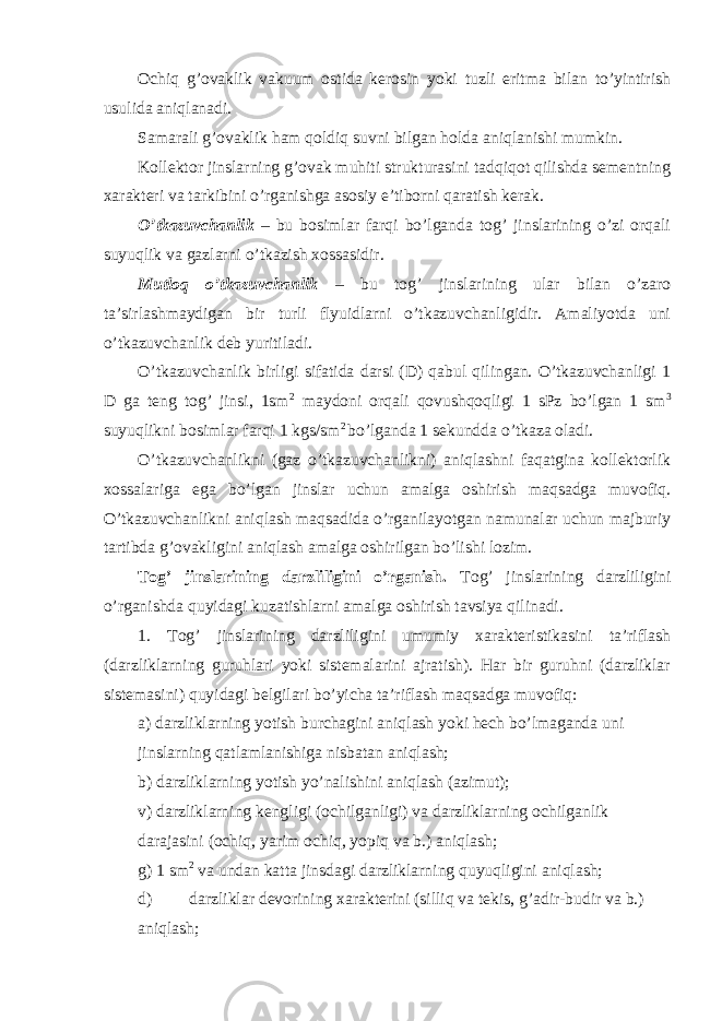 Ochiq g’ovaklik vakuum ostida kerosin yoki tuzli eritma bilan to’yintirish usulida aniqlanadi. Samarali g’ovaklik ham qoldiq suvni bilgan holda aniqlanishi mumkin. Kollektor jinslarning g’ovak muhiti strukturasini tadqiqot qilishda sementning xarakteri va tarkibini o’rganishga asosiy e’tiborni qaratish kerak. O’tkazuvchanlik – bu bosimlar farqi bo’lganda tog’ jinslarining o’zi orqali suyuqlik va gazlarni o’tkazish xossasidir. Mutloq o’tkazuvchanlik – bu tog’ jinslarining ular bilan o’zaro ta’sirlashmaydigan bir turli flyuidlarni o’tkazuvchanligidir. Amaliyotda uni o’tkazuvchanlik deb yuritiladi. O’tkazuvchanlik birligi sifatida darsi (D) qabul qilingan. O’tkazuvchanligi 1 D ga teng tog’ jinsi, 1sm 2 maydoni orqali qovushqoqligi 1 sPz bo’lgan 1 sm 3 suyuqlikni bosimlar farqi 1 kgs/sm 2 bo’lganda 1 sekundda o’tkaza oladi. O’tkazuvchanlikni (gaz o’tkazuvchanlikni) aniqlashni faqatgina kollektorlik xossalariga ega bo’lgan jinslar uchun amalga oshirish maqsadga muvofiq. O’tkazuvchanlikni aniqlash maqsadida o’rganilayotgan namunalar uchun majburiy tartibda g’ovakligini aniqlash amalga oshirilgan bo’lishi lozim. Tog’ jinslarining darzliligini o’rganish. Tog’ jinslarining darzliligini o’rganishda quyidagi kuzatishlarni amalga oshirish tavsiya qilinadi. 1. Tog’ jinslarining darzliligini umumiy xarakteristikasini ta’riflash (darzliklarning guruhlari yoki sistemalarini ajratish). Har bir guruhni (darzliklar sistemasini) quyidagi belgilari bo’yicha ta’riflash maqsadga muvofiq: а ) darzliklarning yotish burchagini aniqlash yoki hech bo’lmaganda uni jinslarning qatlamlanishiga nisbatan aniqlash; b) darzliklarning yotish yo’nalishini aniqlash (azimut); v) darzliklarning kengligi (ochilganligi) va darzliklarning ochilganlik darajasini (ochiq, yarim ochiq, yopiq va b.) aniqlash; g) 1 sm 2 va undan katta jinsdagi darzliklarning quyuqligini aniqlash; d) darzliklar devorining xarakterini (silliq va tekis, g’adir-budir va b.) aniqlash; 