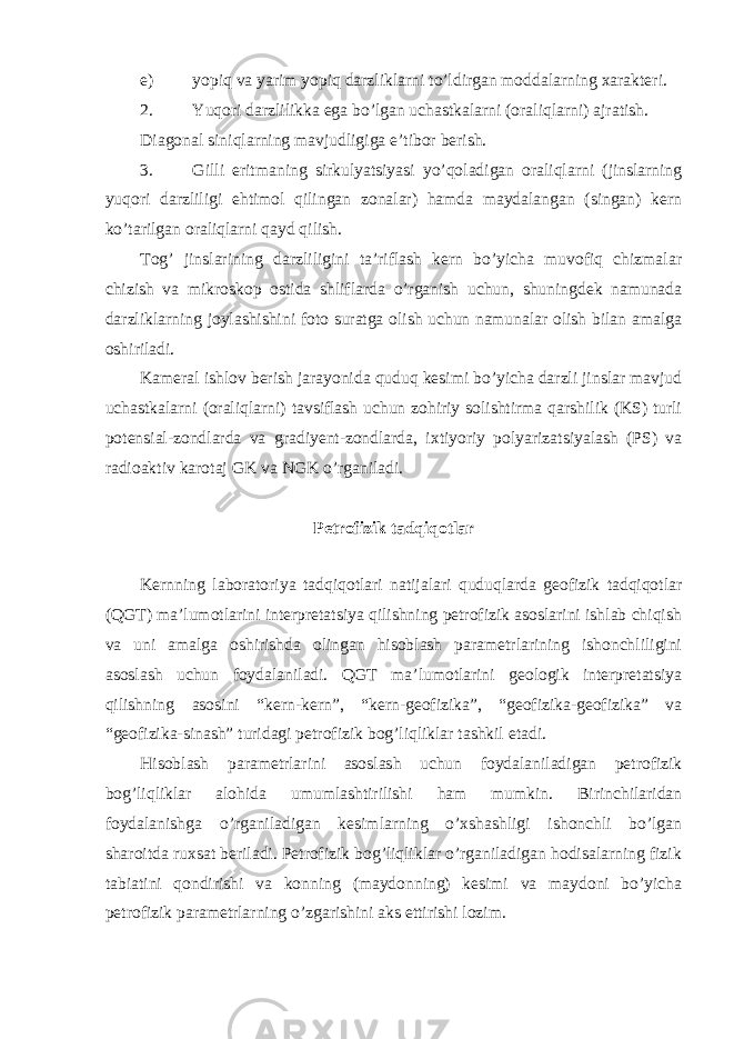 e) yopiq va yarim yopiq darzliklarni to’ldirgan moddalarning xarakteri. 2. Yuqori darzlilikka ega bo’lgan uchastkalarni (oraliqlarni) ajratish. Diagonal siniqlarning mavjudligiga e’tibor berish. 3. Gilli eritmaning sirkulyatsiyasi yo’qoladigan oraliqlarni (jinslarning yuqori darzliligi ehtimol qilingan zonalar) hamda maydalangan (singan) kern ko’tarilgan oraliqlarni qayd qilish. Tog’ jinslarining darzliligini ta’riflash kern bo’yicha muvofiq chizmalar chizish va mikroskop ostida shliflarda o’rganish uchun, shuningdek namunada darzliklarning joylashishini foto suratga olish uchun namunalar olish bilan amalga oshiriladi. Kameral ishlov berish jarayonida quduq kesimi bo’yicha darzli jinslar mavjud uchastkalarni (oraliqlarni) tavsiflash uchun zohiriy solishtirma qarshilik (KS) turli potensial-zondlarda va gradiyent-zondlarda, ixtiyoriy polyarizatsiyalash (PS) va radioaktiv karotaj GK va NGK o’rganiladi. Petrofizik tadqiqotlar Kernning laboratoriya tadqiqotlari natijalari quduqlarda geofizik tadqiqotlar (QGT) ma’lumotlarini interpretatsiya qilishning petrofizik asoslarini ishlab chiqish va uni amalga oshirishda olingan hisoblash parametrlarining ishonchliligini asoslash uchun foydalaniladi. QGT ma’lumotlarini geologik interpretatsiya qilishning asosini “kern-kern”, “kern-geofizika”, “geofizika-geofizika” va “geofizika-sinash” turidagi petrofizik bog’liqliklar tashkil etadi. Hisoblash parametrlarini asoslash uchun foydalaniladigan petrofizik bog’liqliklar alohida umumlashtirilishi ham mumkin. Birinchilaridan foydalanishga o’rganiladigan kesimlarning o’xshashligi ishonchli bo’lgan sharoitda ruxsat beriladi. Petrofizik bog’liqliklar o’rganiladigan hodisalarning fizik tabiatini qondirishi va konning (maydonning) kesimi va maydoni bo’yicha petrofizik parametrlarning o’zgarishini aks ettirishi lozim. 