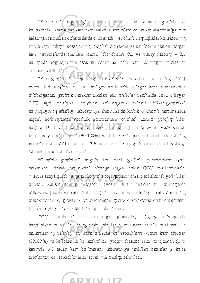 “Kern-kern” bog’liqligini qurish uchun tashkil etuvchi geofizik va kollektorlik parametrlar kern namunalarida atmosfera va qatlam sharoitlariga mos keladigan termobarik sharoitlarda o’lchanadi. Petrofizik bog’liqliklar kollektorning turi, o’rganiladigan xossalarning tarqalish diapazoni va xarakterini aks ettiradigan kern namunalarida tuzilishi lozim. Ishonchliligi 0,9 va nisbiy xatoligi – 0,3 bo’lganda bog’liqliklarni asoslash uchun 32 tadan kam bo’lmagan aniqlashlar amalga oshirilishi zarur. “Kern-geofizika” bog’liqligi kollektorlik xossalari kesimning QGT materiallari bo’yicha bir turli bo’lgan oraliqlarida olingan kern namunalarida o’lchanganda, geofizik xarakteristikalari shu oraliqlar qarshisida qayd qilingan QGT egri chiziqlari bo’yicha aniqlanganda olinadi. “Kern-geofizika” bog’liqligining afzalligi laboratoriya sharoitlarida kichik o’lchamli namunalarda bajarib bo’lmaydigan geofizik parametrlarni o’lchash zarurati yo’qligi bilan bog’liq. Bu turdagi bog’liqlikni tuzish mumkinligini aniqlovchi asosiy sharoit kernning yuqori chiqishi (80-100%) va kollektorlik parametrlarini aniqlashning yuqori chastotasi (1 m kesimda 3-5 tadan kam bo’lmagan) hamda kernni kesimga ishonchli bog’lash hisoblanadi. “Geofizika-geofizika” bog’liqliklari turli geofizik parametrlarni yoki qalamlarni sinash natijalarini hisobga olgan holda QGT ma’lumotlarini interpretatsiya qilish natijalari bo’yicha topilganlarni o’zaro solishtirish yo’li bilan olinadi. Solishtirishning maqsadi bevosita sifatli materiallar bo’lmaganda o’tkazmas jinslar va kollektorlarni ajratish uchun zarur bo’lgan kollektorlarning o’tkazuvchanlik, g’ovaklik va o’lchangan geofizik xarakteristikalar chegarasini hamda to’yinganlik xarakterini aniqlashdan iborat. QGT materiallari bilan aniqlangan g’ovaklik, neftgazga to’yinganlik koeffitsiyentlari va jinslarning boshqa sizilish-hajmiy xarakteristikalarini asoslash qatlamlarning qalinligi bo’yicha o’rtacha ko’rsatkichlarni yuqori kern chiqqan (80100%) va kollektorlik ko’rsatkichlari yuqori chastota bilan aniqlangan (1 m kesimda 3-5 tadan kam bo’lmagan) laboratoriya tahlillari natijalariga ko’ra aniqlangan ko’rsatkichlar bilan solishtirib amalga oshiriladi. 