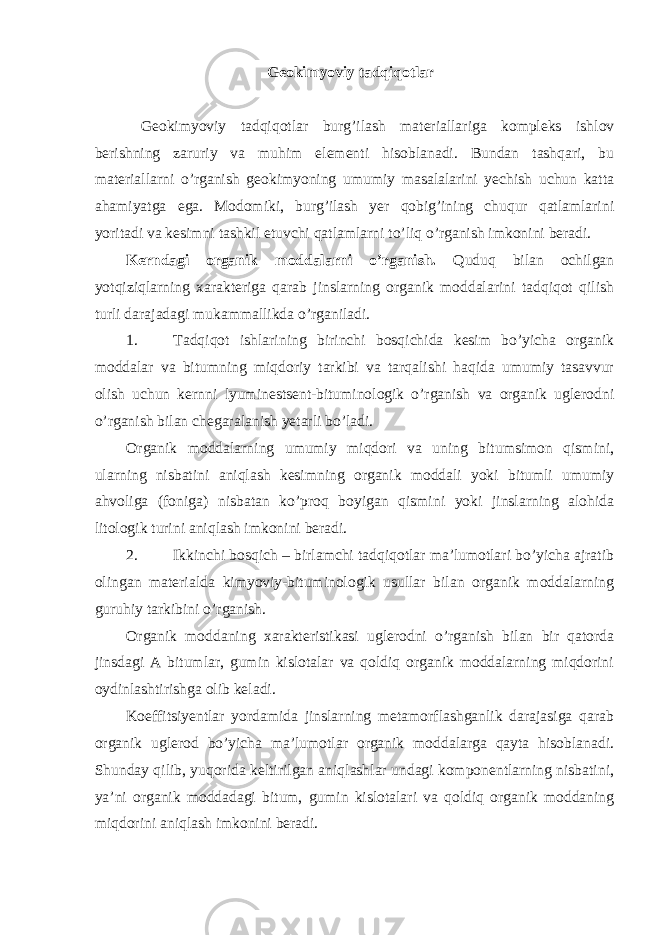 Geokimyoviy tadqiqotlar Geokimyoviy tadqiqotlar burg’ilash materiallariga kompleks ishlov berishning zaruriy va muhim elementi hisoblanadi. Bundan tashqari, bu materiallarni o’rganish geokimyoning umumiy masalalarini yechish uchun katta ahamiyatga ega. Modomiki, burg’ilash yer qobig’ining chuqur qatlamlarini yoritadi va kesimni tashkil etuvchi qatlamlarni to’liq o’rganish imkonini beradi. Kerndagi organik moddalarni o’rganish. Quduq bilan ochilgan yotqiziqlarning xarakteriga qarab jinslarning organik moddalarini tadqiqot qilish turli darajadagi mukammallikda o’rganiladi. 1. Tadqiqot ishlarining birinchi bosqichida kesim bo’yicha organik moddalar va bitumning miqdoriy tarkibi va tarqalishi haqida umumiy tasavvur olish uchun kernni lyuminestsent-bituminologik o’rganish va organik uglerodni o’rganish bilan chegaralanish yetarli bo’ladi. Organik moddalarning umumiy miqdori va uning bitumsimon qismini, ularning nisbatini aniqlash kesimning organik moddali yoki bitumli umumiy ahvoliga (foniga) nisbatan ko’proq boyigan qismini yoki jinslarning alohida litologik turini aniqlash imkonini beradi. 2. Ikkinchi bosqich – birlamchi tadqiqotlar ma’lumotlari bo’yicha ajratib olingan materialda kimyoviy-bituminologik usullar bilan organik moddalarning guruhiy tarkibini o’rganish. Organik moddaning xarakteristikasi uglerodni o’rganish bilan bir qatorda jinsdagi A bitumlar, gumin kislotalar va qoldiq organik moddalarning miqdorini oydinlashtirishga olib keladi. Koeffitsiyentlar yordamida jinslarning metamorflashganlik darajasiga qarab organik uglerod bo’yicha ma’lumotlar organik moddalarga qayta hisoblanadi. Shunday qilib, yuqorida keltirilgan aniqlashlar undagi komponentlarning nisbatini, ya’ni organik moddadagi bitum, gumin kislotalari va qoldiq organik moddaning miqdorini aniqlash imkonini beradi. 